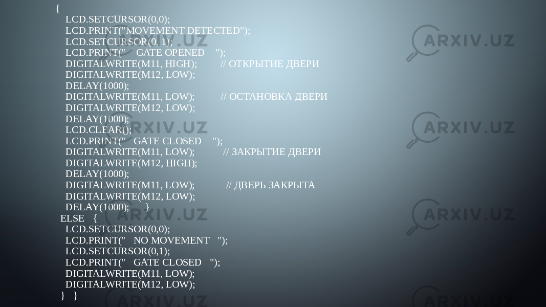 {     LCD.SETCURSOR(0,0);     LCD.PRINT(&#34;MOVEMENT DETECTED&#34;);     LCD.SETCURSOR(0, 1);     LCD.PRINT(&#34;    GATE OPENED    &#34;);     DIGITALWRITE(M11, HIGH);         // ОТКРЫТИЕ ДВЕРИ     DIGITALWRITE(M12, LOW);     DELAY(1000);     DIGITALWRITE(M11, LOW);          // ОСТАНОВКА ДВЕРИ     DIGITALWRITE(M12, LOW);     DELAY(1000);     LCD.CLEAR();     LCD.PRINT(&#34;   GATE CLOSED    &#34;);     DIGITALWRITE(M11, LOW);           // ЗАКРЫТИЕ ДВЕРИ     DIGITALWRITE(M12, HIGH);     DELAY(1000);     DIGITALWRITE(M11, LOW);            // ДВЕРЬ ЗАКРЫТА     DIGITALWRITE(M12, LOW);     DELAY(1000); }   ELSE {     LCD.SETCURSOR(0,0);     LCD.PRINT(&#34;   NO MOVEMENT   &#34;);     LCD.SETCURSOR(0,1);     LCD.PRINT(&#34;   GATE CLOSED   &#34;);     DIGITALWRITE(M11, LOW);     DIGITALWRITE(M12, LOW);   } } 