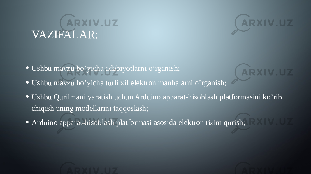 VAZIFALAR: • Ushbu mavzu bo’yicha adabiyotlarni o’rganish; • Ushbu mavzu bo’yicha turli xil elektron manbalarni o’rganish; • Ushbu Qurilmani yaratish uchun Arduino apparat-hisoblash platformasini ko’rib chiqish uning modellarini taqqoslash; • Arduino apparat-hisoblash platformasi asosida elektron tizim qurish; 