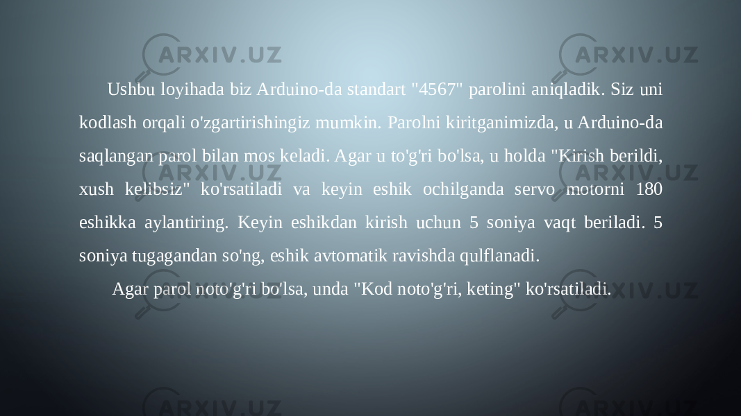 Ushbu loyihada biz Arduino-da standart &#34;4567&#34; parolini aniqladik. Siz uni kodlash orqali o&#39;zgartirishingiz mumkin. Parolni kiritganimizda, u Arduino-da saqlangan parol bilan mos keladi. Agar u to&#39;g&#39;ri bo&#39;lsa, u holda &#34;Kirish berildi, xush kelibsiz&#34; ko&#39;rsatiladi va keyin eshik ochilganda servo motorni 180 eshikka aylantiring. Keyin eshikdan kirish uchun 5 soniya vaqt beriladi. 5 soniya tugagandan so&#39;ng, eshik avtomatik ravishda qulflanadi. Agar parol noto&#39;g&#39;ri bo&#39;lsa, unda &#34;Kod noto&#39;g&#39;ri, keting&#34; ko&#39;rsatiladi. 