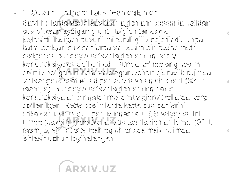 • 1. Quvurli -minorali suv tashlagichlar • Ba’zi hollarda yopiq suv tashlagichlarni bevosita ustidan suv o’tkazmaydigan gruntli to’g’on tanasida joylashtiriladigan quvurli-minorali qilib bajariladi. Unga katta bo’lgan suv sarflarda va bosim bir necha metr bo’lganda bunday suv tashlagichlarning oddiy konstruksiyalari qo’llaniladi. Bunda ko’ndalang kesimi doimiy bo’lgan minora va o’zgaruvchan gidravlik rejimda ishlashga ruxsat etiladigan suv tashlagich kiradi (32.11- rasm, a). Bunday suv tashlagichlarning har xil konstruksiyalari bir qator meliorativ gidrouzellarda keng qo’llanilgan. Katta bosimlarda katta suv sarflarini o’tkazish uchun qurilgan Mingechaur (Rossiya) va Iril Emda (Jazoir) gidrouzellar suv tashlagichlari kiradi (32.1- rasm, b, v). Bu suv tashlagichlar bosimsiz rejimda ishlash uchun loyihalangan. 