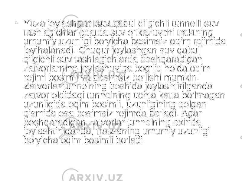 • Yuza joylashgan suv qabul qilgichli tunnelli suv tashlagichlar odatda suv o’tkazuvchi traktning umumiy uzunligi bo’yicha bosimsiz oqim rejimida loyihalanadi. Chuqur joylashgan suv qabul qilgichli suv tashlagichlarda boshqaradigan zatvorlarning joylashuviga bog’liq holda oqim rejimi bosimli va bosimsiz bo’lishi mumkin. Zatvorlar tunnelning boshida joylashtirilganda zatvor oldidagi tunnelning uchta katta bo’lmagan uzunligida oqim bosimli, uzunligining qolgan qismida esa bosimsiz rejimda bo’ladi. Agar boshqaradigan zatvorlar tunnelning oxirida joylashtirilganda, trassaning umumiy uzunligi bo’yicha oqim bosimli bo’ladi. 