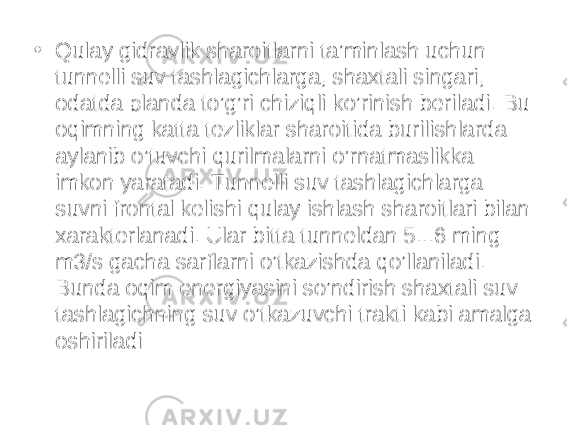 • Qulay gidravlik sharoitlarni ta’minlash uchun tunnelli suv tashlagichlarga, shaxtali singari, odatda planda to’g’ri chiziqli ko’rinish beriladi. Bu oqimning katta tezliklar sharoitida burilishlarda aylanib o’tuvchi qurilmalarni o’rnatmaslikka imkon yaratadi. Tunnelli suv tashlagichlarga suvni frontal kelishi qulay ishlash sharoitlari bilan xarakterlanadi. Ular bitta tunneldan 5...6 ming m3/s gacha sarflarni o’tkazishda qo’llaniladi. Bunda oqim energiyasini so’ndirish shaxtali suv tashlagichning suv o’tkazuvchi trakti kabi amalga oshiriladi 