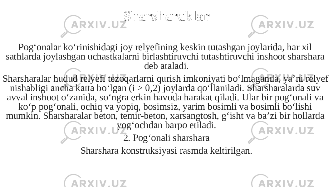 Sharsharaklar Pog‘onalar ko‘rinishidagi joy relyefining keskin tutashgan joylarida, har xil sathlarda joylashgan uchastkalarni birlashtiruvchi tutashtiruvchi inshoot sharshara deb ataladi. Sharsharalar hudud relyefi tezoqarlarni qurish imkoniyati bo‘lmaganda, ya’ni relyef nishabligi ancha katta bo‘lgan (i > 0,2) joylarda qo‘llaniladi. Sharsharalarda suv avval inshoot o‘zanida, so‘ngra erkin havoda harakat qiladi. Ular bir pog‘onali va ko‘p pog‘onali, ochiq va yopiq, bosimsiz, yarim bosimli va bosimli bo‘lishi mumkin. Sharsharalar beton, temir-beton, xarsangtosh, g‘isht va ba’zi bir hollarda yog‘ochdan barpo etiladi. 2. Pog‘onali sharshara Sharshara konstruksiyasi rasmda keltirilgan. 