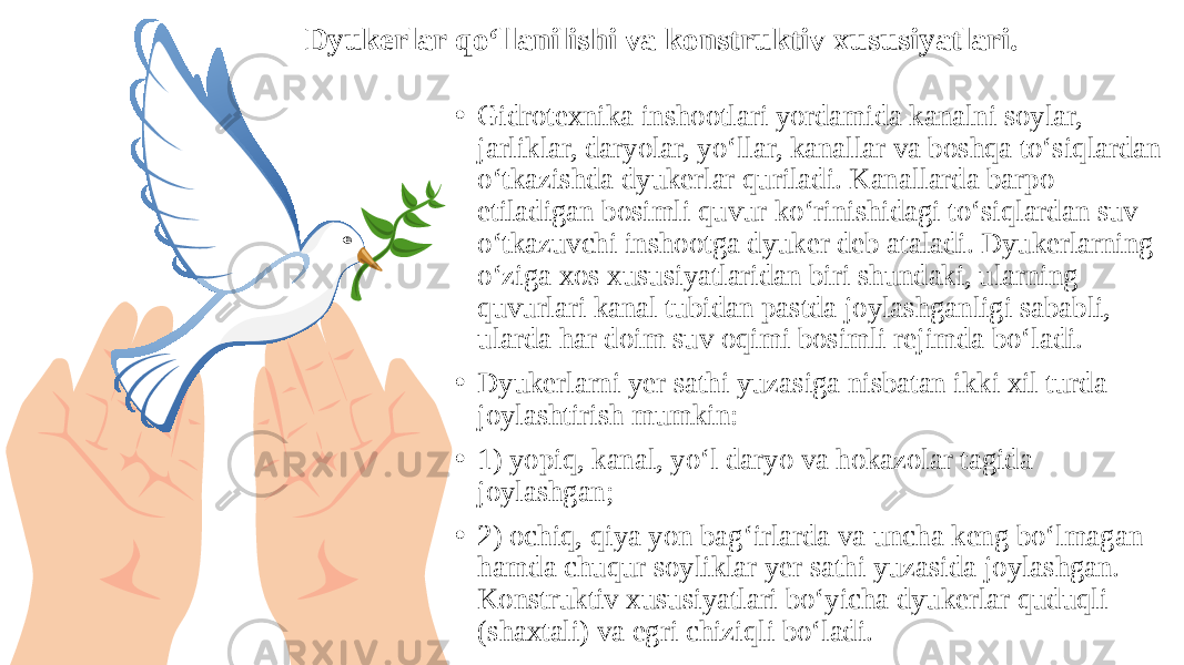 Dyukerlar qo‘llanilishi va konstruktiv xususiyatlari. • Gidrotexnika inshootlari yordamida kanalni soylar, jarliklar, daryolar, yo‘llar, kanallar va boshqa to‘siqlardan o‘tkazishda dyukerlar quriladi. Kanallarda barpo etiladigan bosimli quvur ko‘rinishidagi to‘siqlardan suv o‘tkazuvchi inshootga dyuker deb ataladi. Dyukerlarning o‘ziga xos xususiyatlaridan biri shundaki, ularning quvurlari kanal tubidan pastda joylashganligi sababli, ularda har doim suv oqimi bosimli rejimda bo‘ladi. • Dyukerlarni yer sathi yuzasiga nisbatan ikki xil turda joylashtirish mumkin: • 1) yopiq, kanal, yo‘l daryo va hokazolar tagida joylashgan; • 2) ochiq, qiya yon bag‘irlarda va uncha keng bo‘lmagan hamda chuqur soyliklar yer sathi yuzasida joylashgan. Konstruktiv xususiyatlari bo‘yicha dyukerlar quduqli (shaxtali) va egri chiziqli bo‘ladi. 