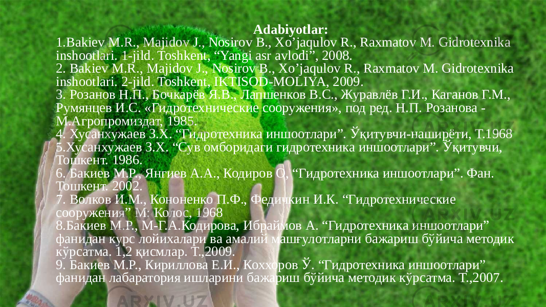 Adabiyotlar: 1.Bakiev M.R., Majidov J., Nosirov B., Xo’jaqulov R., Raxmatov M. Gidrotexnika inshootlari. 1-jild. Toshkent, “Yangi asr avlodi”, 2008. 2. Bakiev M.R., Majidov J., Nosirov B., Xo’jaqulov R., Raxmatov M. Gidrotexnika inshootlari. 2-jild. Toshkent, IKTISOD-MOLIYA, 2009. 3. Розанов Н.П., Бочкарёв Я.В., Лапшенков В.С., Журавлёв Г.И., Каганов Г.М., Румянцев И.С. «Гидротехнические сооружения», под ред. Н.П. Розанова - М.Агропромиздат, 1985. 4. Хусанхужаев З.Х. “Гидротехника иншоотлари”. Ўқитувчи-наширёти, Т.1968 5.Хусанхужаев З.Х. “Сув омборидаги гидротехника иншоотлари”. Ўқитувчи, Тошкент. 1986. 6. Бакиев М.Р., Янгиев А.А., Кодиров О, “Гидротехника иншоотлари”. Фан. Тошкент. 2002. 7. Волков И.М., Кононенко П.Ф., Федичкин И.К. “Гидротехнические сооружения” М: Колос, 1968 8.Бакиев М.Р., М-Г.А.Кодирова, Ибраймов А. “Гидротехника иншоотлари” фанидан курс лойихалари ва амалий машғулотларни бажариш бўйича методик кўрсатма. 1,2 қисмлар. Т.,2009. 9. Бакиев М.Р., Кириллова Е.И., Кохоров Ў. “Гидротехника иншоотлари” фанидан лабаратория ишларини бажариш бўйича методик кўрсатма. Т.,2007. 