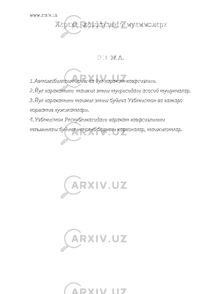 www.arxiv.uz Харакат хавфсизлиги муаммолари Р Е Ж А. 1. Автомобиллаштириш ва йул харакат хавфсизлиги. 2. Йул харакатини ташкил этиш тугрисидаги асосий тушунчалар. 3. Йул харакатини ташкил этиш буйича Узбекистон ва халкаро норматив хужжатлари. 4. Узбекистон Республикасидаги харакат хавфсизлигини таъминлаш буйича иш олиб борувчи корхоналар, ташкилотлар. 