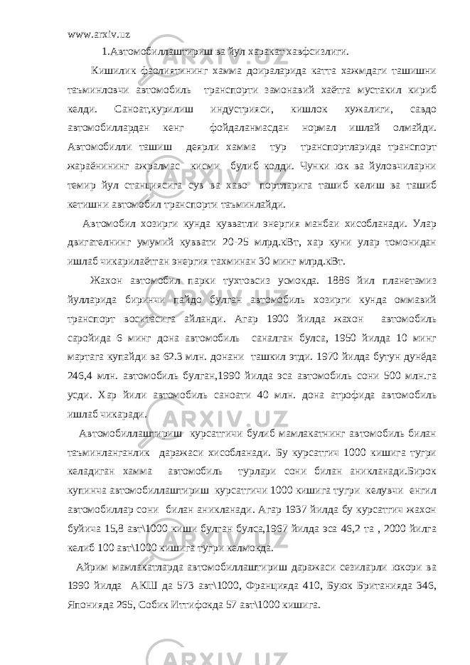 www.arxiv.uz 1.Автомобиллаштириш ва йул харакат хавфсизлиги. Кишилик фаолиятининг хамма доираларида катта хажмдаги ташишни таъминловчи автомобиль транспорти замонавий хаётга мустакил кириб келди. Саноат,курилиш индустрияси, кишлок хужалиги, савдо автомобиллардан кенг фойдаланмасдан нормал ишлай олмайди. Автомобилли ташиш деярли хамма тур транспортларида транспорт жараёнининг ажралмас кисми булиб колди. Чунки юк ва йуловчиларни темир йул станциясига сув ва хаво портларига ташиб келиш ва ташиб кетишни автомобил транспорти таъминлайди. Автомобил хозирги кунда кувватли энергия манбаи хисобланади. Улар двигателнинг умумий куввати 20-25 млрд.кВт, хар куни улар томонидан ишлаб чикарилаётган энергия тахминан 30 минг млрд.кВт. Жахон автомобил парки тухтовсиз усмокда. 1886 йил планетамиз йулларида биринчи пайдо булган автомобиль хозирги кунда оммавий транспорт воситасига айланди. Агар 1900 йилда жахон автомобиль саройида 6 минг дона автомобиль саналган булса, 1950 йилда 10 минг мартага купайди ва 62.3 млн. донани ташкил этди. 1970 йилда бутун дунёда 246,4 млн. автомобиль булган,1990 йилда эса автомобиль сони 500 млн.га усди. Хар йили автомобиль саноати 40 млн. дона атрофида автомобиль ишлаб чикаради. Автомобиллаштириш курсатгичи булиб мамлакатнинг автомобиль билан таъминланганлик даражаси хисобланади. Бу курсатгич 1000 кишига тугри келадиган хамма автомобиль турлари сони билан аникланади.Бирок купинча автомобиллаштириш курсатгичи 1000 кишига тугри келувчи енгил автомобиллар сони билан аникланади. Агар 1937 йилда бу курсатгич жахон буйича 15,8 авт\1000 киши булган булса,1967 йилда эса 46,2 та , 2000 йилга келиб 100 авт\1000 кишига тугри келмокда. Айрим мамлакатларда автомобиллаштириш даражаси сезиларли юкори ва 1990 йилда АКШ да 573 авт\1000, Францияда 410, Буюк Британияда 346, Японияда 265, Собик Иттифокда 57 авт\1000 кишига. 