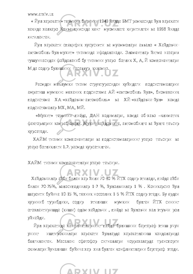 www.arxiv.uz « Йул харакати» термини биринчи 1949 йилда БМТ рамкасида йул харакати хакида халкаро Конвенциясида кенг муомилага киритилган ва 1968 йилда янгиланган. Йул харакати специфик хусусияти ва муаммолари аввало « Хайдовчи- автомобиль-йул-мухит» тизимида ифодаланади. Элементлар йигма назария тушунчасидан фойдаланиб бу тизимни узаро боглик Х, А, Й компонентлари М да содир булишини тасаввур киламиз. Расмдан маълумки тизим структурасидан куйидаги подсистемаларни ажратиш мумкин: механик подсистема АЙ-«автомобиль йул», биомеханик подсистема ХА-«хайдовчм-автомобиль» ва ХЙ-«хайдовчи-йул» хамда подсистемалар МХ, МА, МЙ. «Мухит» термини пиёда, ДАН ходимлари, хамда об-хаво –климатик факторларни камраб олади. Мухит хайдовчига, автомобилга ва йулга таъсир курсатади. ХАЙМ тизими компонентлари ва подсистемаларнинг узаро таъсири ва узаро богликлиги 1.2. расмда курсатилган. ХАЙМ тизими компонентлари узаро таъсири. Хайдовчилар айби билан хар йили 70-80 % ЙТХ содир этилади, пиёда айби билан 20-25%, велосипедчилар 1-2 %, йулолвчилар 1 % . Коникарсиз йул шароити буйича 10-15 %, техник носозлик 1-5 % ЙТХ содир этади. Бу ердан куриниб турибдики, содир этилиши мумкин булган ЙТХ сининг огохлантиришда (киши) одам-хайдовчи , пиёда ва йуловчи хал этувчи рол уйнайди. Йул харакатида конфликтларнинг пайдо булишини бартараф этиш учун унинг иштирокчилари харакати йулларда харакатланиш коидаларида белгиланган. Масалан: сфетофор сигналлари чоррахаларда транспорти окимлари йуналиши буйича хар хил булган конфликтларни бартараф этади. 