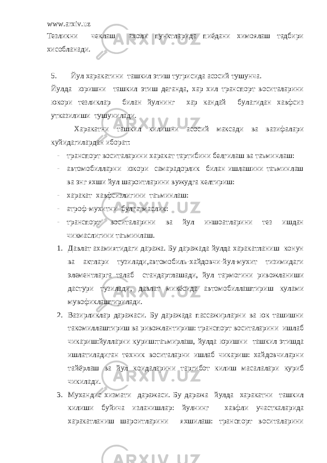 www.arxiv.uz Тезликни чеклаш ахоли пунктларида пиёдани химоялаш тадбири хисобланади. 5. Йул харакатини ташкил этиш тугрисида асосий тушунча. Йулда юришни ташкил этиш деганда, хар хил транспорт воситаларини юкори тезликлар билан йулнинг хар кандай булагидан хавфсиз утказилиши тушунилади. Харакатни ташкил килишни асосий максади ва вазифалари куйидагилардан иборат: - транспорт воситаларини харакат тартибини белгилаш ва таъминлаш: - автомобилларни юкори самарадорлик билан ишлашини таъминлаш ва энг яхши йул шароитларини вужудга келтириш: - харакат хавфсизлигини таъминлаш: - атроф-мухитни булгатмаслик: - транспорт воситаларини ва йул иншоатларини тез ишдан чикмаслигини таъминлаш. 1. Давлат ахамиятидаги даража. Бу даражада йулда харакатланиш конун ва актлари тузилади,автомобиль-хайдовчи-йул-мухит тизимидаги элементларга талаб стандартлашади, йул тармогини ривожланиши дастури тузилади, давлат микёсида автомобиллаштириш кулами мувофиклаштирилади. 2. Вазирликлар даражаси. Бу даражада пассажирларни ва юк ташишни такомиллаштириш ва ривожлантириш: транспорт воситаларини ишлаб чикариш:йулларни куриш:таъмирлаш, йулда юришни ташкил этишда ишлатиладиган техник воситаларни ишлаб чикариш: хайдовчиларни тайёрлаш ва йул коидаларини таргибот килиш масалалари куриб чикилади. 3. Мухандис хизмати даражаси. Бу даража йулда харакатни ташкил килиши буйича изланишлар: йулнинг хавфли участкаларида харакатланиш шароитларини яхшилаш: транспорт воситаларини 