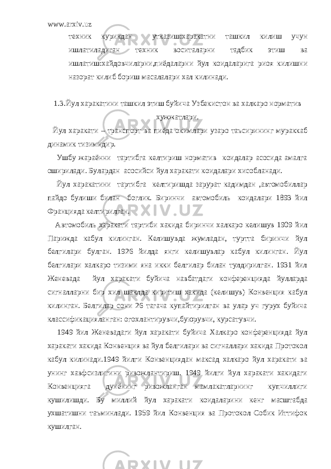 www.arxiv.uz техник курикдан утказиш:харакатни ташкил килиш учун ишлатиладиган техник воситаларни тадбик этиш ва ишлатиш:хайдовчиларни,пиёдаларни йул коидаларига риоя килишни назорат килиб бориш масалалари хал килинади. 1.3.Йул харакатини ташкил этиш буйича Узбекистон ва халкаро норматив хужжатлари. Йул харакати – транспорт ва пиёда окимлари узаро таъсирининг мураккаб динамик тизимидир. Ушбу жараённи тартибга келтириш норматив коидалар асосида амалга оширилади. Булардан асосийси йул харакати коидалари хисобланади. Йул харакатини тартибга келтиришда зарурат кадимдан ,автомобиллар пайдо булиши билан боглик. Биринчи автомобиль коидалари 1893 йил Францияда келтирилган. Автомобиль харакати тартиби хакида биринчи халкаро келишув 1909 йил Парижда кабул килинган. Келишувда жумладан, туртта биринчи йул белгилари булган. 1926 йилда янги келишувлар кабул килинган. Йул белгилари халкаро тизими яна икки белгилар билан тулдирилган. 1931 йил Женевада йул харакати буйича навбатдаги конференцияда йулларда сигналларни бир хил шаклда киритиш хакида (келишув) Конвенция кабул килинган. Белгилар сони 26 тагача купайтирилган ва улар уч гурух буйича классификацияланган: огохлантирувчи,буюрувчи, курсатувчи. 1949 йил Женевадаги йул харакати буйича Халкаро конференцияда йул харакати хакида Конвенция ва йул белгилари ва сигналлари хакида Протокол кабул килинади.1949 йилги Конвенциядан максад халкаро йул харакати ва унинг хавфсизлигини ривожлантириш. 1949 йилги йул харакати хакидаги Конвенцияга дунёнинг ривожланган мамлакатларнинг купчиллиги кушилишди. Бу миллий йул харакати коидаларини кенг масштабда ухшатишни таъминлади. 1959 йил Конвенция ва Протокол Собик Иттифок кушилган. 