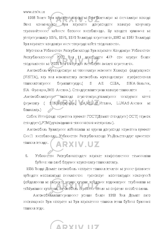 www.arxiv.uz 1968 йилги йул харакати хакида ва йул белгилари ва сигналлари хакида Вена конвенцияси йул харакати доирасидаги халкаро конунлар тараккиётининг кейинги боскичи хисобланади. Бу коидага кушимча ва узгартиришлар 1975, 1976, 1979 йилларда киритилган,1980 ва 1987 йилларда йул харакати коидалари янги тахрирда кайта тасдикланган. Мустакил Узбекистон Республикасида йул харакати Коидалари Узбекистон Республикасининг 2000 йил 11 декабрдаги 472- сон карори билан тасдикланган ва 2001 йил 1 мартдан эътиборан амалга киритилган. Автомобиль мухандислари ва техниклари жамияти Халкаро федерацияси ( FISITA ), хар хил мамлакатлар автомобиль мухандислари профессионал ташкилотларини бирлаштиради.( S АЕ США, SBIA -Бельгия, SIA- Франция, IME - Англия.). Стандартлаштириш халкаро ташкилоти . .Автомобилларнинг алохида агрегатлари,узелларини чикарувчи катта фирмалар ( SIBIE -Франция, СА RELLO -Италия, LUKAS -Англия ва бошкалар.) Собик Иттифокда норматив хужжат ГОСТ(Давлат стандарти) ОСТ( тармок стандарти),РТМ(руководяшие технические материалы). Автомобиль йулларини лойихалаш ва куриш доирасида норматив хужжат СниП хисобланади. Узбекистон Республикасида Уз.Дав.стандарт кумитаси ташкил этилди. 6. Узбекистон Республикасидаги харакат хавфсизлигини таъминлаш буйича иш олиб борувчи корхоналар ташкилотлар. 1935 йилда Давлат автомобиль назорати ташкил этилган ва унинг фаолияти куйидаги масалаларда аникланган: транспорт воситалардан ноконуний фойдаланиш ва аварияга карши кураш: хайдовчи ходимларни тарбиялаш ва тайёрлашни кузатиш, автомобиль саройини сонли ва сифатли хисобга олиш. Автомобилллаштиришнинг усиши билан 1969 йил Давлат авто инспекцияси йул назорати ва йул харакатини ташкил этиш буйича булинма ташкил этди. 