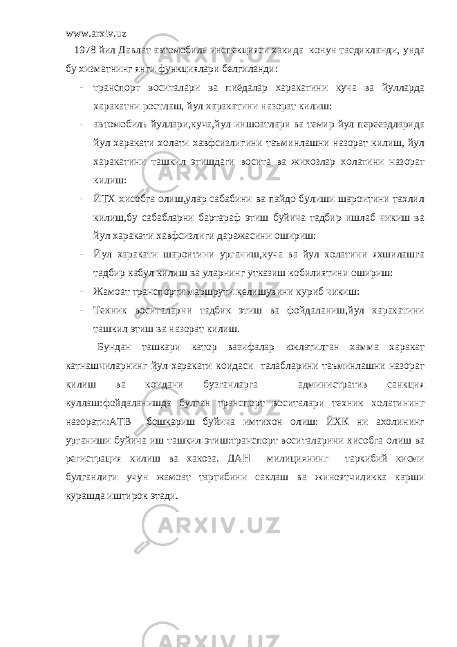 www.arxiv.uz 1978 йил Давлат автомобиль инспекцияси хакида конун тасдикланди, унда бу хизматнинг янги функциялари белгиланди: - транспорт воситалари ва пиёдалар харакатини куча ва йулларда харакатни ростлаш, йул харакатини назорат килиш: - автомобиль йуллари,куча,йул иншоатлари ва темир йул переездларида йул харакати холати хавфсизлигини таъминлашни назорат килиш, йул харакатини ташкил этишдаги восита ва жихозлар холатини назорат килиш: - ЙТХ хисобга олиш,улар сабабини ва пайдо булиши шароитини тахлил килиш,бу сабабларни бартараф этиш буйича тадбир ишлаб чикиш ва йул харакати хавфсизлиги даражасини ошириш: - Йул харакати шароитини урганиш,куча ва йул холатини яхшилашга тадбир кабул килиш ва уларнинг утказиш кобилиятини ошириш: - Жамоат транспорти маршрути келишувини куриб чикиш: - Техник воситаларни тадбик этиш ва фойдаланиш,йул харакатини ташкил этиш ва назорат килиш. Бундан ташкари катор вазифалар юклатилган хамма харакат катнашчиларнинг йул харакати коидаси талабларини таъминлашни назорат килиш ва коидани бузганларга административ санкция куллаш:фойдаланишда булган транспорт воситалари техник холатининг назорати:АТВ бошкариш буйича имтихон олиш: ЙХК ни ахолининг урганиши буйича иш ташкил этиш:транспорт воситаларини хисобга олиш ва регистрация килиш ва хакоза. ДАН милициянинг таркибий кисми булганлиги учун жамоат тартибини саклаш ва жиноятчиликка карши курашда иштирок этади. 