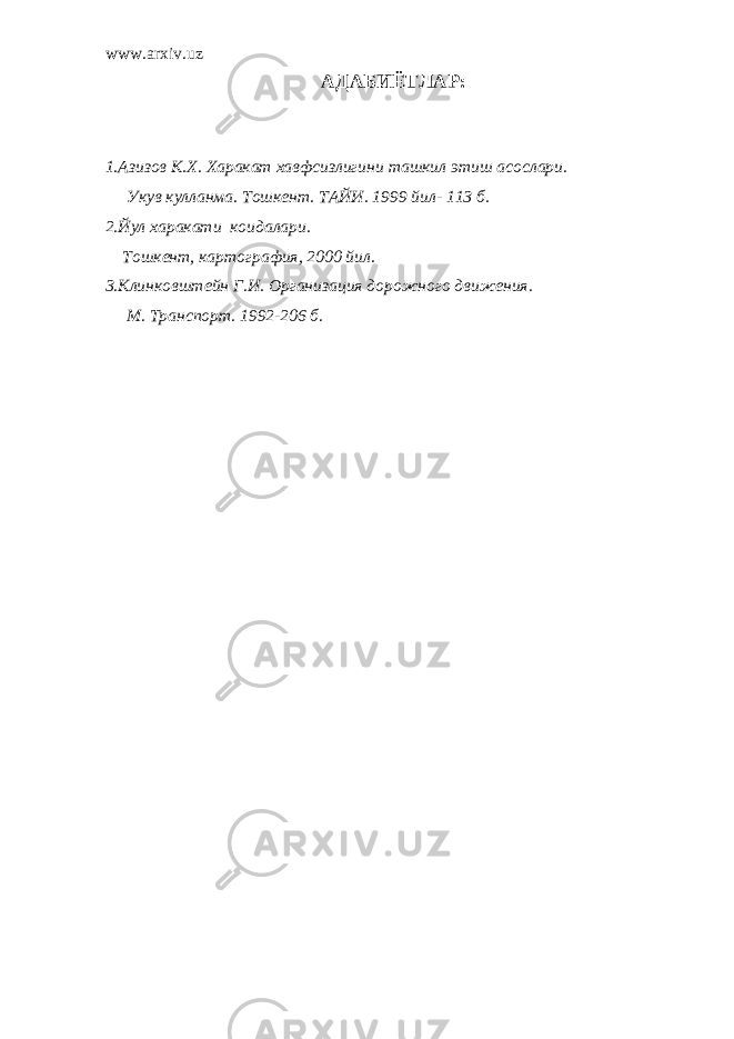 www.arxiv.uz АДАБИЁТЛАР : 1.Азизов К.Х. Харакат хавфсизлигини ташкил этиш асослари. Укув кулланма. Тошкент. ТАЙИ. 1999 йил- 113 б. 2.Йул харакати коидалари. Тошкент, картография, 2000 йил. 3.Клинковштейн Г.И. Организация дорожного движения. М. Транспорт. 1992-206 б. 