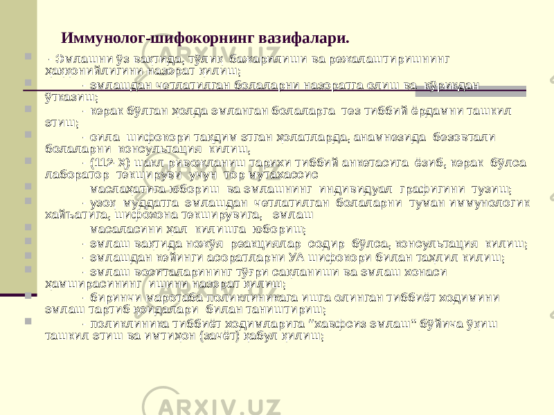 Иммунолог-шифокорнинг вазифалари.  - Эмлашни ўз вақтида, тўлиқ бажарилиши ва режалаштиришнинг ҳаққонийлигини назорат қилиш;  - эмлашдан четлатилган болаларни назоратга олиш ва кўрикдан ўтказиш;  - керак бўлган ҳолда эмланган болаларга тез тиббий ёрдамни ташкил этиш;  - оила шифокори тақдим этган ҳолатларда, анамнезида безовтали болаларни консультация килиш,  - (112-Ҳ) шакл ривожланиш тарихи тиббий анкетасига ёзиб, керак бўлса лаборатор текшируви учун тор мутахассис  маслаҳатига юбориш ва эмлашнинг индивидуал графигини тузиш;  - узоқ муддатга эмлашдан четлатилган болаларни туман иммунологик хайъатига, шифохона текширувига, эмлаш  масаласини ҳал килишга юбориш;  - эмлаш вақтида ножўя реакциялар содир бўлса, консультация килиш;  - эмлашдан кейинги асоратларни УА шифокори билан таҳлил килиш;  - эмлаш воситаларининг тўғри сақланиши ва эмлаш хонаси ҳамширасининг ишини назорат қилиш;  - биринчи маротаба поликлиникага ишга олинган тиббиёт ходимини эмлаш тартиб қоидалари билан таништириш;  - поликлиника тиббиёт ходимларига “хавфсиз эмлаш” бўйича ўқиш ташкил этиш ва имтиҳон (зачёт) қабул қилиш; 