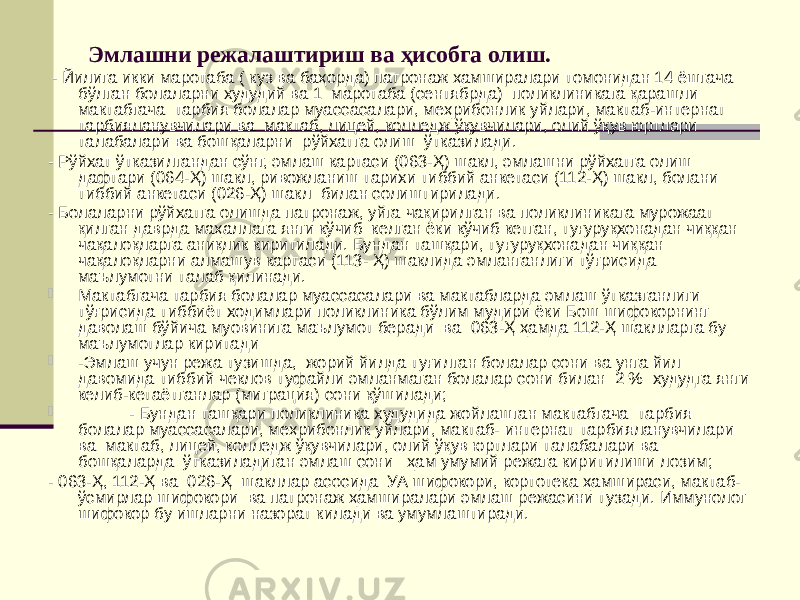 Эмлашни режалаштириш ва ҳисобга олиш. - Йилига икки маротаба ( куз ва баҳорда) патронаж ҳамширалари томонидан 14 ёшгача бўлган болаларни худудий ва 1 маротаба (сентябрда) поликлиникага қарашли мактабгача тарбия болалар муассасалари, меҳрибонлик уйлари, мактаб-интернат тарбияланувчилари ва мактаб, лицей, колледж ўқувчилари, олий ўқув юртлари талабалари ва бошқаларни рўйхатга олиш ўтказилади. - Рўйхат ўтказилгандан сўнг, эмлаш картаси (063-Ҳ) шакл, эмлашни рўйхатга олиш дафтари (064-Ҳ) шакл, ривожланиш тарихи тиббий анкетаси (112-Ҳ) шакл, болани тиббий анкетаси (026-Ҳ) шакл билан солиштирилади. - Болаларни рўйхатга олишда патронаж, уйга чақирилган ва поликлиникага мурожаат қилган даврда маҳаллага янги кўчиб келган ёки кўчиб кетган, туғуруқхонадан чиққан чақалоқларга аниқлик киритилади. Бундан ташқари, туғуруқхонадан чиққан чақалоқларни алмашув картаси (113- Ҳ) шаклида эмланганлиги тўғрисида маълумотни талаб қилинади.  Мактабгача тарбия болалар муассасалари ва мактабларда эмлаш ўтказганлиги тўғрисида тиббиёт ходимлари поликлиника бўлим мудири ёки Бош шифокорнинг даволаш бўйича муовинига маълумот беради ва 063-Ҳ ҳамда 112-Ҳ шаклларга бу маълумотлар киритади  -Эмлаш учун режа тузишда, жорий йилда туғилган болалар сони ва унга йил давомида тиббий чеклов туфайли эмланмаган болалар сони билан 2 % худудга янги келиб-кетаётганлар (миграция) сони қўшилади;  - Бундан ташқари поликлиника худудида жойлашган мактабгача тарбия болалар муассасалари, меҳрибонлик уйлари, мактаб- интернат тарбияланувчилари ва мактаб, лицей, колледж ўқувчилари, олий ўқув юртлари талабалари ва бошқаларда ўтказиладиган эмлаш сони ҳам умумий режага киритилиши лозим; - 063-Ҳ, 112-Ҳ ва 026-Ҳ шакллар асосида УА шифокори, кортотека ҳамшираси, мактаб- ўсмирлар шифокори ва патронаж ҳамширалари эмлаш режасини тузади. Иммунолог шифокор бу ишларни назорат килади ва умумлаштиради. 