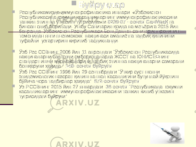  Буйруқлар  Республикамизда иммунопрофилактика ишлари «Ўзбекистон Республикасида юқумли касалликларнинг иммунопрофилактикасини ташкил этиш ва ўтказиш тўғрисида»ги 0239-07 - сонли СанМваҚ га биноан олиб борилади. Ушбу Санитария қоида ва меъёрига 2015 йил 6апрелда Ўзбекистон Республикаси Бош Давлат санитария врачининг томонидан янги пневмококк вакцинаси амалиётга тадбиқ қилиниши туфайли узгартириш киритиб тасдикланди.  Ўзб.Рес.ССВнинг 2006 йил 11 апрелдаги “Ўзбекистон Республикасида вакциналарни сақловчи омборхоналарда ЖССТ ва ЮНИСЕФнинг стандарт ишчи муолажаларини тадбиқ этиш ва вакциналарни самарали бошқаруви ҳақида ” 148- сонли буйруғи  Ўзб.Рес ССВнинг 1996 йил 29 сентябрдаги “Ўткир суст шолни эпидемиологик назорат қилиш ва шол касаллигини бутунлай йўқотиш бўйича чора тадбирлар ҳақида” 672-сонли буйруғи  Уз.Р.ССВнинг 2015 йил 27 январдаги 36 сонли “Республикада юкумли касалликларнинг иммунопрофилактикасини ташкил килиб утказиш тугрисидаги буйруги” 