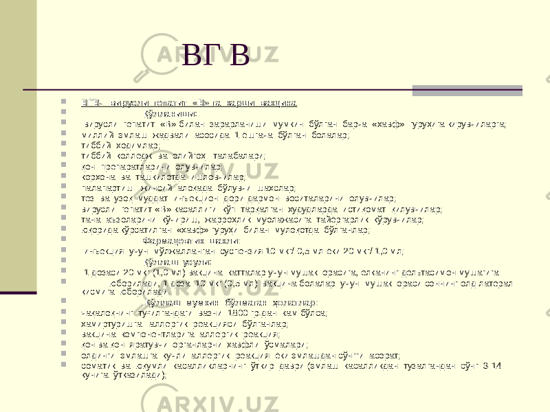  ВГ В  ВГВ- вирусли гепатит «В» га карши вакцина  Қўлланиши:  вирусли гепатит «В» билан зарарланиши мумкин бўлган барча «хавф» гуруҳига кирувчиларга;  миллий эмлаш жадвали асосида 1 ёшгача бўлган болалар;  тиббий ходимлар;  тиббий колледж ва олийгоҳ талабалари;  қон препаратларини олувчилар;  корхона ва ташкилотда ишловчилар;  палапартиш жинсий алоқада бўлувчи шахслар;  тез ва узоқ муддат инъекцион дори-дармон воситаларини олувчилар;  вирусли гепатит «В» касаллиги кўп тарқалган худудларда истиқомат қилувчилар;  тана аъзоларини кўчириш, жарроҳлик муолажасига тайёргарлик кўрувчилар;  юқорида кўрсатилган «хавф» гуруҳи билан мулоқотда бўлганлар;  Фармацевтик шакли :  инъекция учун мўлжалланган суспензия 10 мкг/ 0,5 мл ёки 20 мкг/ 1,0 мл;  Қўллаш усули:  1 дозаси 20 мкг (1,0 мл) вакцина катталар учун мушак орасига, елканинг дельтасимон мушагига  юборилади, 1 доза 10 мкг (0,5 мл) вакцина болалар учун мушак ораси соннинг олд латерал кисмига юборилади.  Қўллаш мумкин бўлмаган ҳолатлар :  чақалоқнинг туғилгандаги вазни 1800 гр.дан кам бўлса;  хамиртуришга аллергик реакцияси бўлганлар;  вакцина компонентларига аллергик реакция;  қон ва қон яратувчи органларни хавфли ўсмалари;  олдинги эмлашга кучли аллергик реакция ёки эмлашдан сўнгги асорат;  соматик ва юқумли касалликларнинг ўткир даври (эмлаш касалликдан тузалгандан сўнг 3-14 кунига ўтказилади); 