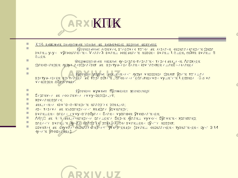  КПК  КПК- қизамик, эпидемик тепки ва қизилчага қарши вакцина  Қўлланиши: қизамик, эпидемик тепки ва қизилча касалликларига фаол змлаш учун мўлжалланган. Миллий эмлаш жадвалига асосан эмлаш 1 ёшда, қайта эмлаш 6 ёшда.  Фармацевтик шакли : кучсизлантирилган тирик вакцина. Алоҳида флаконларда қуруқ лиофилизат ва эритувчиси билан комплектда ишлаб чикилади   Қўллаш усули : вакцинанинг қуруқ масссаси фақат ўзига тегишли эритувчисида эритилади ва тери остига , елканиниг дельтасимон мушагига 1 дозаси – 0.5 мл микдорда юборилади.  Қўллаш мумкин бўлмаган ҳолатлар:  бирламчи ва иккиламчи иммунодефицит;  ҳомиладорлик;  вакцинани компонентларига аллергик реакция;  қон тизими ва аъзоларининг ҳавфли ўсмалари;  эмлашдан олдин иммуноглобулин билан муолажа ўтказилганда;  АКДС ва ВГВ вакциналарини олишдаги барча қўллаш мумкин бўлмаган ҳолатлар;  олдинги эмлашга кучли аллергик реакция ёки эмлашдан сўнгги асорат;  соматик ва юқумли касалликларнинг ўткир даври (эмлаш касалликдан тузалгандан сунг 3-14 кунига ўтказилади); 