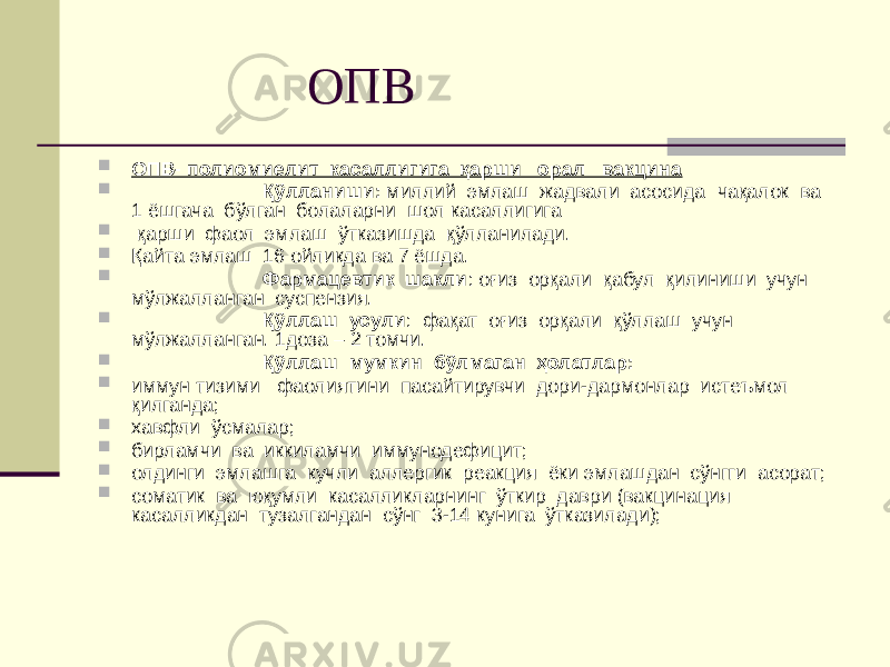  ОПВ  ОПВ- полиомиелит касаллигига қарши орал вакцина  Қўлланиши: миллий эмлаш жадвали асосида чақалок ва 1 ёшгача бўлган болаларни шол касаллигига  қарши фаол эмлаш ўтказишда қўлланилади.  Қайта эмлаш 16 ойликда ва 7 ёшда.  Фармацевтик шакли : оғиз орқали қабул қилиниши учун мўлжалланган суспензия.  Қўллаш усули : фақат оғиз орқали қўллаш учун мўлжалланган. 1доза – 2 томчи.  Қўллаш мумкин бўлмаган ҳолатлар:  иммун тизими фаолиятини пасайтирувчи дори-дармонлар истеъмол қилганда;  хавфли ўсмалар;  бирламчи ва иккиламчи иммунодефицит;  олдинги эмлашга кучли аллергик реакция ёки эмлашдан сўнгги асорат;  соматик ва юқумли касалликларнинг ўткир даври (вакцинация касалликдан тузалгандан сўнг 3-14 кунига ўтказилади); 