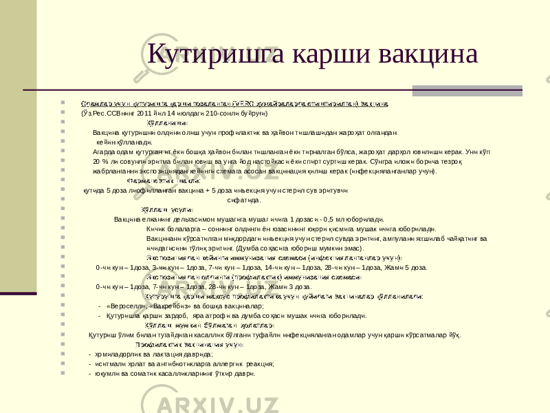  Кутиришга карши вакцина  Одамлар учун қутуришга қарши тозаланган (VERO ҳужайраларда етиштирилган) вакцина  (Ўз.Рес.ССВнинг 2011 йил 14 июлдаги 210-сонли буйруғи)  Қўлланиши:  Вакцина қутуришни олдини олиш учун профилактик ва ҳайвон тишлашидан жароҳат олгандан  кейин қўлланади.  Агарда одам қутурган ит ёки бошқа ҳайвон билан тишланган ёки тирналган бўлса, жароҳат дарҳол ювилиши керак. Уни кўп  20 % ли совунли эритма билан ювиш ва унга йод настойкаси ёки спирт суртиш керак. Сўнгра иложи борича тезроқ  жабрланганни экспозициядан кейинги схемага асосан вакцинация қилиш керак (инфекцияланганлар учун).  Фармацевтик шакли :  қутида 5 доза лиофилланган вакцина + 5 доза инъекция учун стерил сув эритувчи  сифатида.  Қўллаш усули:  Вакцина елканинг дельтасимон мушагига мушаг ичига 1 дозаси - 0,5 мл юборилади.  Кичик болаларга – соннинг олдинги ён юзасининг юқори қисмига мушак ичига юборилади.  Вакцинани кўрсатилган миқдордаги инъекция учун стерил сувда эритинг, ампулани яхшилаб чайқатинг ва  ичидагисини тўлиқ эритинг. (Думба соҳасига юбориш мумкин эмас).  Экспозициядан кейинги иммунизация схемаси (инфекцияланганлар учун):  0-чи кун – 1доза, 3-чи кун – 1доза, 7-чи кун – 1доза, 14-чи кун – 1доза, 28-чи кун – 1доза, Жами 5 доза.  Экспозициядан олдинги (профилактик) иммунизация схемаси:  0-чи кун – 1доза, 7-чи кун – 1доза, 28-чи кун – 1доза, Жами 3 доза.  Қутурушга қарши махсус профилактика учун қуйидаги вакциналар қўлланилади :  - «Вероселл», «Вакрейбиз» ва бошқа вакциналар;  - Қутуришга қарши зардоб, яра атрофи ва думба соҳаси мушак ичига юборилади.  Қўллаш мумкин бўлмаган ҳолатлар:  Қутуриш ўлим билан тугайдиган касаллик бўлгани туфайли инфекцияланган одамлар учун қарши кўрсатмалар йўқ.  Профилактик вакцинация учун:  - ҳомиладорлик ва лактация даврида;  - иситмали ҳолат ва антибиотикларга аллергик реакция;  - юқумли ва соматик касалликларнинг ўткир даври. 