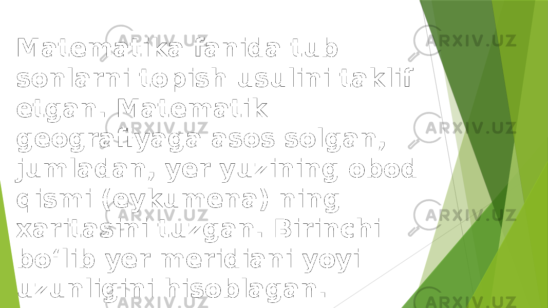 Matematika fanida tub sonlarni topish usulini taklif etgan. Matematik geografiyaga asos solgan, jumladan, yer yuzining obod qismi (eykumena) ning xaritasini tuzgan. Birinchi boʻlib yer meridiani yoyi uzunligini hisoblagan. 