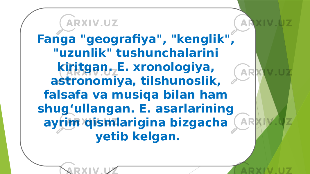 Fanga &#34;geografiya&#34;, &#34;kenglik&#34;, &#34;uzunlik&#34; tushunchalarini kiritgan. E. xronologiya, astronomiya, tilshunoslik, falsafa va musiqa bilan ham shugʻullangan. E. asarlarining ayrim qismlarigina bizgacha yetib kelgan. 