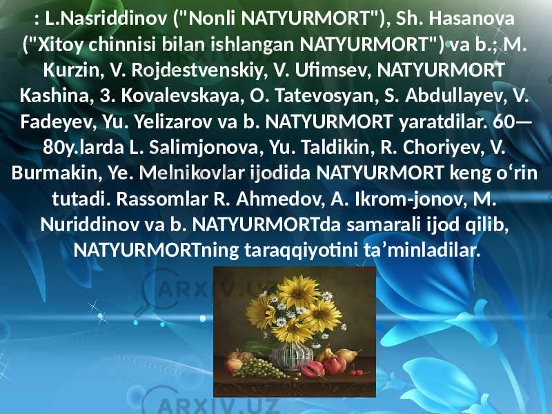 : L.Nasriddinov  (&#34;Nonli  NATYURMORT&#34;),  Sh.  Hasanova   (&#34;Xitoy  chinnisi  bilan  ishlangan  NATYURMORT&#34;)  va  b.;  M.   Kurzin,  V.  Rojdestvenskiy,  V.  Ufimsev,  NATYURMORT   Kashina,  3.  Kovalevskaya,  O.  Tatevosyan,  S.  Abdullayev,  V.   Fadeyev,  Yu.  Yelizarov  va  b.  NATYURMORT  yaratdilar.  60— 80y.larda  L.  Salimjonova,  Yu.  Taldikin,  R.  Choriyev,  V.   Burmakin,  Ye.  Melnikovlar  ijodida  NATYURMORT  keng  oʻrin   tutadi.  Rassomlar  R.  Ahmedov,  A.  Ikrom-jonov,  M.   Nuriddinov  va  b.  NATYURMORTda  samarali  ijod  qilib,   NATYURMORTning  taraqqiyotini  taʼminladilar. 