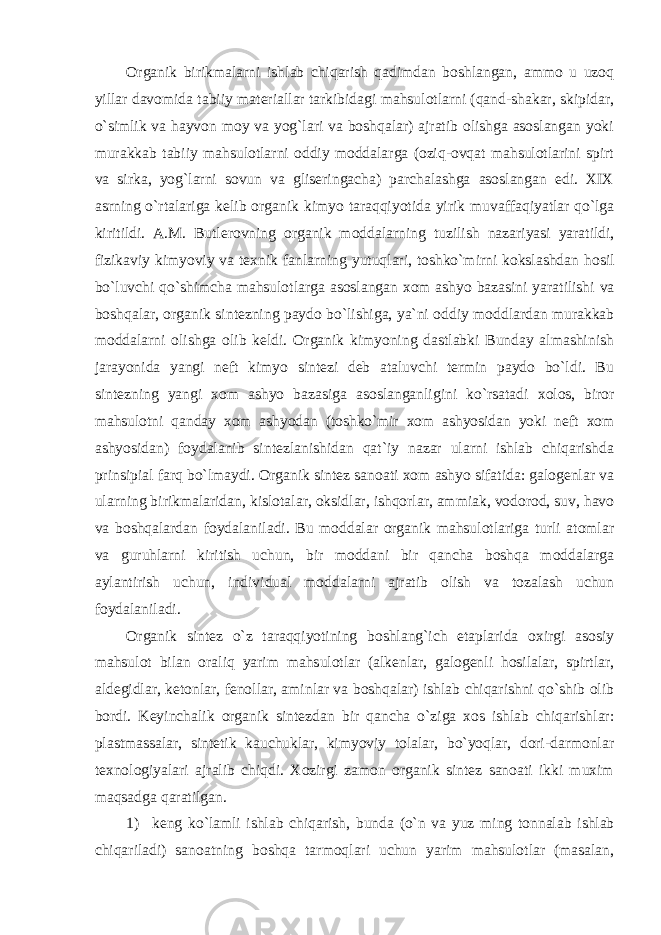 Organik birikmalarni ishlab chiqarish qadimdan boshlangan, ammo u uzoq yillar davomida tabiiy materiallar tarkibidagi mahsulotlarni (qand-shakar, skipidar, o`simlik va hayvon moy va yog`lari va boshqalar) ajratib olishga asoslangan yoki murakkab tabiiy mahsulotlarni oddiy moddalarga (oziq-ovqat mahsulotlarini spirt va sirka, yog`larni sovun va gliseringacha) parchalashga asoslangan edi. XIX asrning o ` rtalariga kelib organik kimyo taraqqiyotida yirik muvaffaqiyatlar qo ` lga kiritildi . A . M . Butlerovning organik moddalarning tuzilish nazariyasi yaratildi , fizikaviy kimyoviy va texnik fanlarning yutuqlari , toshko ` mirni kokslashdan hosil bo ` luvchi qo ` shimcha mahsulotlarga asoslangan xom ashyo bazasini yaratilishi va boshqalar , organik sintezning paydo bo ` lishiga , ya ` ni oddiy moddlardan murakkab moddalarni olishga olib keldi . Organik kimyoning dastlabki Bunday almashinish jarayonida yangi neft kimyo sintezi deb ataluvchi termin paydo bo`ldi. Bu sintezning yangi xom ashyo bazasiga asoslanganligini ko`rsatadi xolos, biror mahsulotni qanday xom ashyodan (toshko`mir xom ashyosidan yoki neft xom ashyosidan) foydalanib sintezlanishidan qat`iy nazar ularni ishlab chiqarishda prinsipial farq bo`lmaydi. Organik sintez sanoati xom ashyo sifatida: galogenlar va ularning birikmalaridan, kislotalar, oksidlar, ishqorlar, ammiak, vodorod, suv, havo va boshqalardan foydalaniladi. Bu moddalar organik mahsulotlariga turli atomlar va guruhlarni kiritish uchun, bir moddani bir qancha boshqa moddalarga aylantirish uchun, individual moddalarni ajratib olish va tozalash uchun foydalaniladi. Organik sintez o`z taraqqiyotining boshlang`ich etaplarida oxirgi asosiy mahsulot bilan oraliq yarim mahsulotlar (alkenlar, galogenli hosilalar, spirtlar, aldegidlar, ketonlar, fenollar, aminlar va boshqalar) ishlab chiqarishni qo`shib olib bordi. Keyinchalik organik sintezdan bir qancha o`ziga xos ishlab chiqarishlar: plastmassalar, sintetik kauchuklar, kimyoviy tolalar, bo`yoqlar, dori-darmonlar texnologiyalari ajralib chiqdi. Xozirgi zamon organik sintez sanoati ikki muxim maqsadga qaratilgan. 1) keng ko ` lamli ishlab chiqarish , bunda ( o ` n va yuz ming tonnalab ishlab chiqariladi ) sanoatning boshqa tarmoqlari uchun yarim mahsulotlar ( masalan , 