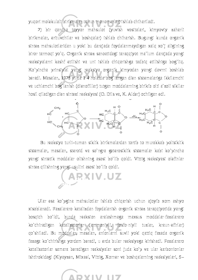 yuqori molekulali birikmalar uchun monomerlar ) ishlab chihariladi . 2) bir qancha tayyor mahsulot ( yuvish vositalari , kimyoviy zaharli birikmalar , erituvchilar va boshqalar ) ishlab chiharish . Bugungi kunda organik sintez mahsulotlaridan u yoki bu darajada foydalanmaydigan xalq xo ` j aligining biror tarmoqi yo ` q . Organik sintez sanoatidagi taraqqiyot ma ` lum darajada yangi reaksiyalarni kashf etilishi va uni ishlab chiqarishga tadbiq etilishiga bog ` liq . Ko`pincha prinsipial yangi reaksiya organik kimyodan yangi davrni boshlab beradi. Masalan, 1928 yilda 1-4 holatda bog`langan dien sistemalariga ikkilamchi va uchlamchi bog`lanish (dienofillar) tutgan moddalarning birikib olti a`zoli sikllar hosil qiladigan dien sintezi reaksiyasi (O. Dils va, K. Alder) ochilgan edi. Bu reaksiya turli–tuman siklik birikmalardan tortib to murakkab polisiklik sistemalar, masalan, steroid va so`ngra geterosiklik sistemalar kabi ko`pincha yangi sintetik moddalar olishning asosi bo`lib qoldi. Vittig reaksiyasi olefinlar sintez qilishning yangi usulini asosi bo`lib qoldi. Ular esa ko`pgina mahsulotlar ishlab chiqarish uchun ajoyib xom ashyo xisoblanadi. Fazalararo katalizdan foydalanish organik sintez taraqqiyotida yangi bosqich bo`ldi, bunda reaksion aralashmaga maxsus moddalar-fazalararo ko`chiradigan katalizatorlar (ammoniyli, fosfo-niyli tuzlar, kraun-efirlar) qo`shiladi. Bu moddalar, masalan, anionlarni suvli yoki qattiq fazada organik fazaga ko`chirishga yordam beradi, u erda bular reaksiyaga kirishadi. Fazalararo katalizatorlar samara beradigan reaksiyalar soni juda ko`p va ular karbonionlar ishtirokidagi (Klyayzen, Mixael, Vittig, Xorner va boshqalarning reaksiyalari, S– 