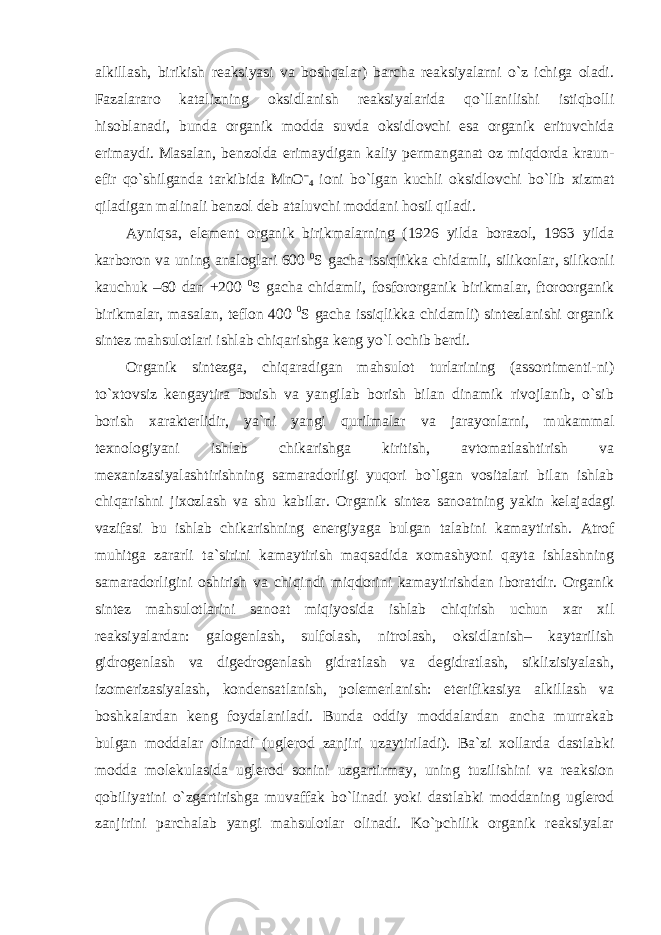 alkillash, birikish reaksiyasi va boshqalar) barcha reaksiyalarni o`z ichiga oladi. Fazalararo katalizning oksidlanish reaksiyalarida qo`llanilishi istiqbolli hisoblanadi, bunda organik modda suvda oksidlovchi esa organik erituvchida erimaydi. Masalan, benzolda erimaydigan kaliy permanganat oz miqdorda kraun- efir qo`shilganda tarkibida MnO – 4 ioni bo`lgan kuchli oksidlovchi bo`lib xizmat qiladigan malinali benzol deb ataluvchi moddani hosil qiladi. Ayniqsa, element organik birikmalarning (1926 yilda borazol, 1963 yilda karboron va uning analoglari 600 0 S gacha issiqlikka chidamli, silikonlar, silikonli kauchuk –60 dan +200 0 S gacha chidamli, fosfororganik birikmalar, ftoroorganik birikmalar, masalan, teflon 400 0 S gacha issiqlikka chidamli) sintezlanishi organik sintez mahsulotlari ishlab chiqarishga keng yo`l ochib berdi. Organik sintezga, chiqaradigan mahsulot turlarining (assortimenti-ni) to`xtovsiz kengaytira borish va yangilab borish bilan dinamik rivojlanib, o`sib borish xarakterlidir, ya`ni yangi qurilmalar va jarayonlarni, mukammal texnologiyani ishlab chikarishga kiritish, avtomatlashtirish va mexanizasiyalashtirishning samaradorligi yuqori bo`lgan vositalari bilan ishlab chiqarishni jixozlash va shu kabilar. Organik sintez sanoatning yakin kelajadagi vazifasi bu ishlab chikarishning energiyaga bulgan talabini kamaytirish. Atrof muhitga zararli ta`sirini kamaytirish maqsadida xomashyoni qayta ishlashning samaradorligini oshirish va chiqindi miqdorini kamaytirishdan iboratdir. Organik sintez mahsulotlarini sanoat miqiyosida ishlab chiqirish uchun xar xil reaksiyalardan: galogenlash, sulfolash, nitrolash, oksidlanish– kaytarilish gidrogenlash va digedrogenlash gidratlash va degidratlash, siklizisiyalash, izomerizasiyalash, kondensatlanish, polemerlanish: eterifikasiya alkillash va boshkalardan keng foydalaniladi. Bunda oddiy moddalardan ancha murrakab bulgan moddalar olinadi (uglerod zanjiri uzaytiriladi). Ba`zi xollarda dastlabki modda molekulasida uglerod sonini uzgartirmay, uning tuzilishini va reaksion qobiliyatini o`zgartirishga muvaffak bo`linadi yoki dastlabki moddaning uglerod zanjirini parchalab yangi mahsulotlar olinadi. Ko`pchilik organik reaksiyalar 