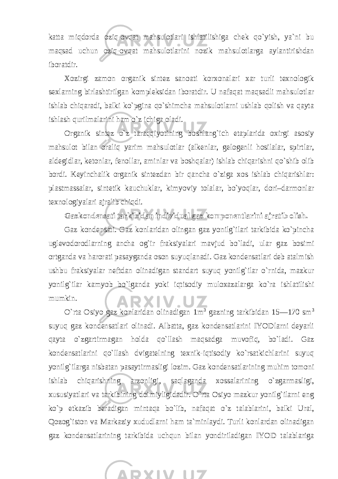 katta miqdorda oziq-ovqat mahsulotlari ishlatilishiga chek qo`yish, ya`ni bu maqsad uchun oziq-ovqat mahsulotlarini nozik mahsulotlarga aylantirishdan iboratdir. Xozirgi zamon organik sintez sanoati korxonalari xar turli texnologik sexlarning birlashtirilgan kompleksidan iboratdir. U nafaqat maqsadli mahsulotlar ishlab chiqaradi, balki ko`pgina qo`shimcha mahsulotlarni ushlab qolish va qayta ishlash qurilmalarini ham o`z ichiga oladi. Organik sintez o`z taraqqiyotining boshlang`ich etaplarida oxirgi asosiy mahsulot bilan oraliq yarim mahsulotlar (alkenlar, gelogenli hosilalar, spirtlar, aldegidlar, ketonlar, fenollar, aminlar va boshqalar) ishlab chiqarishni qo`shib olib bordi. Keyinchalik organik sintezdan bir qancha o`ziga xos ishlab chiqarishlar: plastmassalar, sintetik kauchuklar, kimyoviy tolalar, bo`yoqlar, dori–darmonlar texnologiyalari ajralib chiqdi. Gazkondensati tarkibidan individual gaz komponentlarini ajratib olish. Gaz kondensati. Gaz konlaridan olingan gaz yonilg`ilari tarkibida ko`pincha uglevodorodlarning ancha og`ir fraksiyalari mavjud bo`ladi, ular gaz bosimi ortganda va harorati pasayganda oson suyuqlanadi. Gaz kondensatlari deb atalmish ushbu fraksiyalar neftdan olinadigan standart suyuq yonilg`ilar o`rnida, mazkur yonilg`ilar kamyob bo`lganda yoki iqtisodiy muloxazalarga ko`ra ishlatilishi mumkin. O`rta Osiyo gaz konlaridan olinadigan 1m 3 gazning tarkibidan 15—170 sm 3 suyuq gaz kondensatlari olinadi. Albatta, gaz kondensatlarini IYODlarni deyarli qayta o`zgartirmagan holda qo`llash maqsadga muvofiq, bo`ladi. Gaz kondensatlarini qo`llash dvigatelning texnik-iqtisodiy ko`rsatkichlarini suyuq yonilg`ilarga nisbatan pasaytirmasligi lozim. Gaz kondensatlarining muhim tomoni ishlab chiqarishning arzonligi, saqlaganda xossalarining o`zgarmasligi, xususiyatlari va tarkibining doimiyligidadir. O`rta Osiyo mazkur yonilg`ilarni eng ko`p etkazib beradigan mintaqa bo`lib, nafaqat o`z talablarini, balki Ural, Qozog`iston va Markaziy xududlarni ham ta`minlaydi. Turli konlardan olinadigan gaz kondensatlarining tarkibida uchqun bilan yondiriladigan IYOD talablariga 