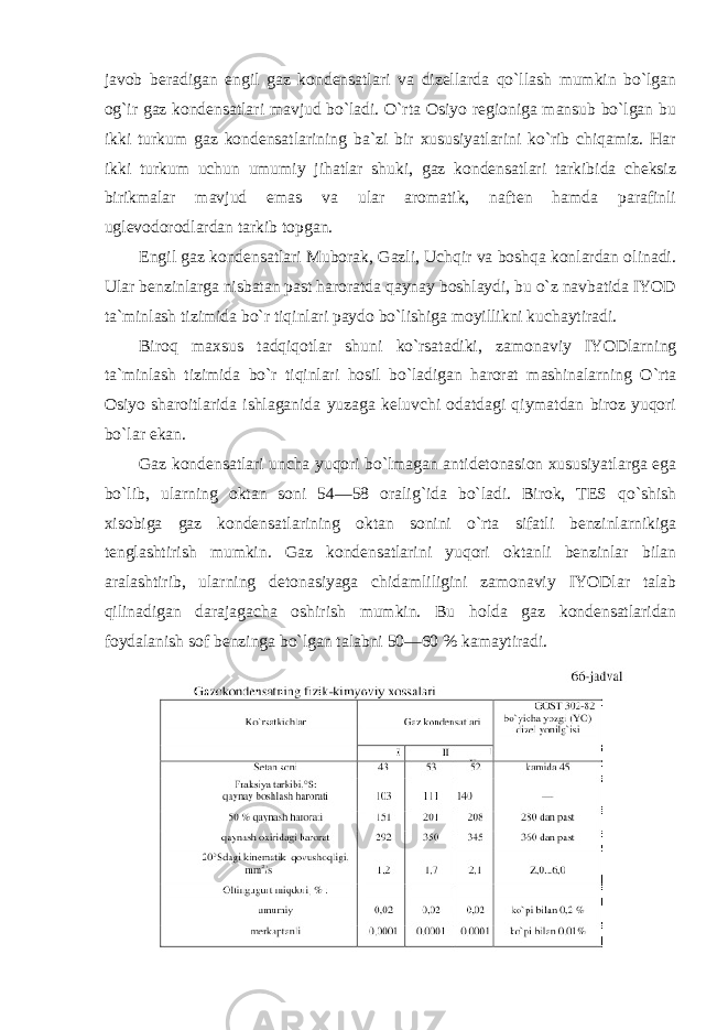 javob beradigan engil gaz kondensatlari va dizellarda qo`llash mumkin bo`lgan og`ir gaz kondensatlari mavjud bo`ladi. O`rta Osiyo regioniga mansub bo`lgan bu ikki turkum gaz kondensatlarining ba`zi bir xususiyatlarini ko`rib chiqamiz. Har ikki turkum uchun umumiy jihatlar shuki, gaz kondensatlari tarkibida cheksiz birikmalar mavjud emas va ular aromatik, naften hamda parafinli uglevodorodlardan tarkib topgan. Engil gaz kondensatlari Muborak, Gazli, Uchqir va boshqa konlardan olinadi. Ular benzinlarga nisbatan past haroratda qaynay boshlaydi, bu o`z navbatida IYOD ta`minlash tizimida bo`r tiqinlari paydo bo`lishiga moyillikni kuchaytiradi. Biroq maxsus tadqiqotlar shuni ko`rsatadiki, zamonaviy IYODlarning ta`minlash tizimida bo`r tiqinlari hosil bo`ladigan harorat mashinalarning O`rta Osiyo sharoitlarida ishlaganida yuzaga keluvchi odatdagi qiymatdan biroz yuqori bo`lar ekan. Gaz kondensatlari uncha yuqori bo`lmagan antidetonasion xususiyatlarga ega bo`lib, ularning oktan soni 54—58 oralig`ida bo`ladi. Birok, TES qo`shish xisobiga gaz kondensatlarining oktan sonini o`rta sifatli benzinlarnikiga tenglashtirish mumkin. Gaz kondensatlarini yuqori oktanli benzinlar bilan aralashtirib, ularning detonasiyaga chidamliligini zamonaviy IYODlar talab qilinadigan darajagacha oshirish mumkin. Bu holda gaz kondensatlaridan foydalanish sof benzinga bo`lgan talabni 50—60 % kamaytiradi. 