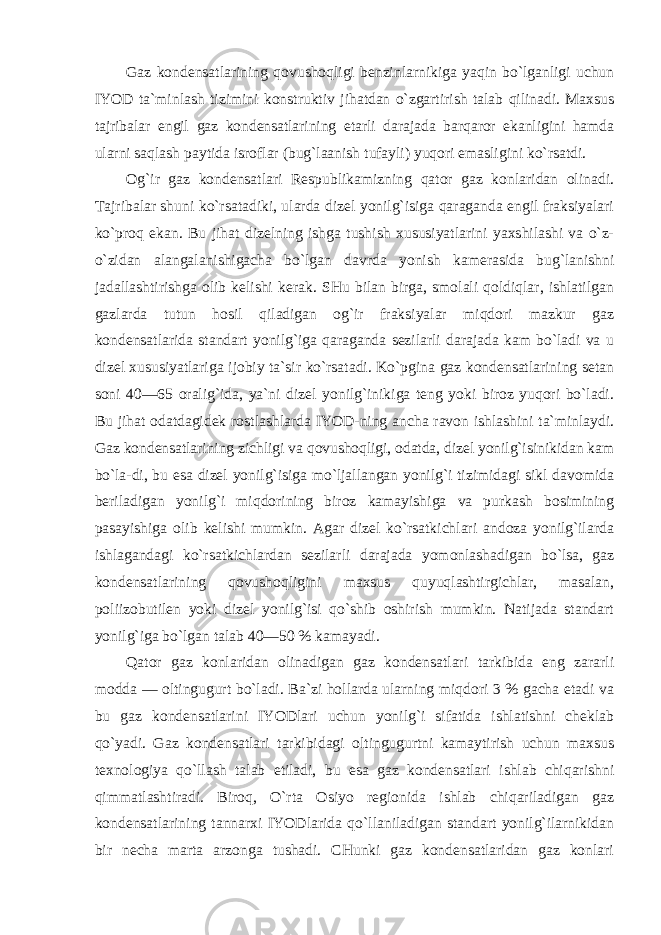 Gaz kondensatlarining qovushoqligi benzinlarnikiga yaqin bo`lganligi uchun IYOD ta`minlash tizimini konstruktiv jihatdan o`zgartirish talab qilinadi. Maxsus tajribalar engil gaz kondensatlarining etarli darajada barqaror ekanligini hamda ularni saqlash paytida isroflar (bug`laanish tufayli) yuqori emasligini ko`rsatdi. Og`ir gaz kondensatlari Respublikamizning qator gaz konlaridan olinadi. Tajribalar shuni ko`rsatadiki, ularda dizel yonilg`isiga qaraganda engil fraksiyalari ko`proq ekan. Bu jihat dizelning ishga tushish xususiyatlarini yaxshilashi va o`z- o`zidan alangalanishigacha bo`lgan davrda yonish kamerasida bug`lanishni jadallashtirishga olib kelishi kerak. SHu bilan birga, smolali qoldiqlar, ishlatilgan gazlarda tutun hosil qiladigan og`ir fraksiyalar miqdori mazkur gaz kondensatlarida standart yonilg`iga qaraganda sezilarli darajada kam bo`ladi va u dizel xususiyatlariga ijobiy ta`sir ko`rsatadi. Ko`pgina gaz kondensatlarining setan soni 40—65 oralig`ida, ya`ni dizel yonilg`inikiga teng yoki biroz yuqori bo`ladi. Bu jihat odatdagidek rostlashlarda IYOD-ning ancha ravon ishlashini ta`minlaydi. Gaz kondensatlarining zichligi va qovushoqligi, odatda, dizel yonilg`isinikidan kam bo`la- di, bu esa dizel yonilg`isiga mo`ljallangan yonilg`i tizimidagi sikl davomida beriladigan yonilg`i miqdorining biroz kamayishiga va purkash bosimining pasayishiga olib kelishi mumkin. Agar dizel ko`rsatkichlari andoza yonilg`ilarda ishlagandagi ko`rsatkichlardan sezilarli darajada yomonlashadigan bo`lsa, gaz kondensatlarining qovushoqligini maxsus quyuqlashtirgichlar, masalan, poliizobutilen yoki dizel yonilg`isi qo`shib oshirish mumkin. Natijada standart yonilg`iga bo`lgan talab 40—50 % kamayadi. Qator gaz konlaridan olinadigan gaz kondensatlari tarkibida eng zararli modda — oltingugurt bo`ladi. Ba`zi hollarda ularning miqdori 3 % gacha etadi va bu gaz kondensatlarini IYODlari uchun yonilg`i sifatida ishlatishni cheklab qo`yadi. Gaz kondensatlari tarkibidagi oltingugurtni kamaytirish uchun maxsus texnologiya qo`llash talab etiladi, bu esa gaz kondensatlari ishlab chiqarishni qimmatlashtiradi. Biroq, O`rta Osiyo regionida ishlab chiqariladigan gaz kondensatlarining tannarxi IYODlarida qo`llaniladigan standart yonilg`ilarnikidan bir necha marta arzonga tushadi. CHunki gaz kondensatlaridan gaz konlari 