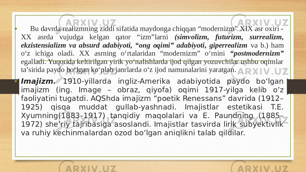• Bu davrda realizmning ziddi sifatida maydonga chiqqan “modernizm” XIX asr oxiri - XX asrda vujudga kelgan qator “izm”larni (simvolizm, futurizm, surrealizm, ekzistensializm va absurd adabiyoti, “ong oqimi” adabiyoti, giperrealizm va b.) ham o‘z ichiga oladi. XX asrning o‘rtalaridan “modernizm” o‘rnini “postmodernizm” egalladi. Yuqorida keltirilgan yirik yo‘nalishlarda ijod qilgan yozuvchilar ushbu oqimlar ta’sirida paydo bo‘lgan ko‘plab janrlarda o‘z ijod namunalarini yaratgan. • Imajizm. 1910-yillarda ingliz-Amerika adabiyotida paydo bo‘lgan imajizm (ing. Image – obraz, qiyofa) oqimi 1917-yilga kelib o‘z faoliyatini tugatdi. AQShda imajizm “poetik Renessans” davrida (1912– 1925) qisqa muddat gullab-yashnadi. Imajistlar estetikasi T.E. Xyumning(1883–1917) tanqidiy maqolalari va E. Paundning (1885– 1972) she’riy tajribasiga asoslandi. Imajistlar tasvirda lirik subyektivlik va ruhiy kechinmalardan ozod bo‘lgan aniqlikni talab qildilar. 