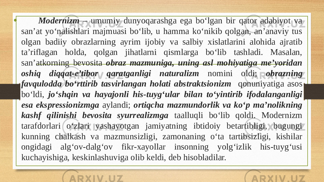 • Modernizm – umumiy dunyoqarashga ega bo‘lgan bir qator adabiyot va san’at yo‘nalishlari majmuasi bo‘lib, u hamma ko‘nikib qolgan, an’anaviy tus olgan badiiy obrazlarning ayrim ijobiy va salbiy xislatlarini alohida ajratib ta’riflagan holda, qolgan jihatlarni qismlarga bo‘lib tashladi. Masalan, san’atkorning bevosita obraz mazmuniga, uning asl mohiyatiga me’yoridan oshiq diqqat-e’tibor qaratganligi naturalizm nomini oldi; obrazning favqulodda bo‘rttirib tasvirlangan holati abstraktsionizm qonuniyatiga asos bo‘ldi, jo‘shqin va hayajonli his-tuyg‘ular bilan to‘yintirib ifodalanganligi esa ekspressionizmga aylandi; ortiqcha mazmundorlik va ko‘p ma’nolikning kashf qilinishi bevosita syurrealizmga taalluqli bo‘lib qoldi. Modernizm tarafdorlari o‘zlari yashayotgan jamiyatning ibtidoiy betartibligi, bugungi kunning chalkash va mazmunsizligi, zamonaning o‘ta tartibsizligi, kishilar ongidagi alg‘ov-dalg‘ov fikr-xayollar insonning yolg‘izlik his-tuyg‘usi kuchayishiga, keskinlashuviga olib keldi, deb hisobladilar. 