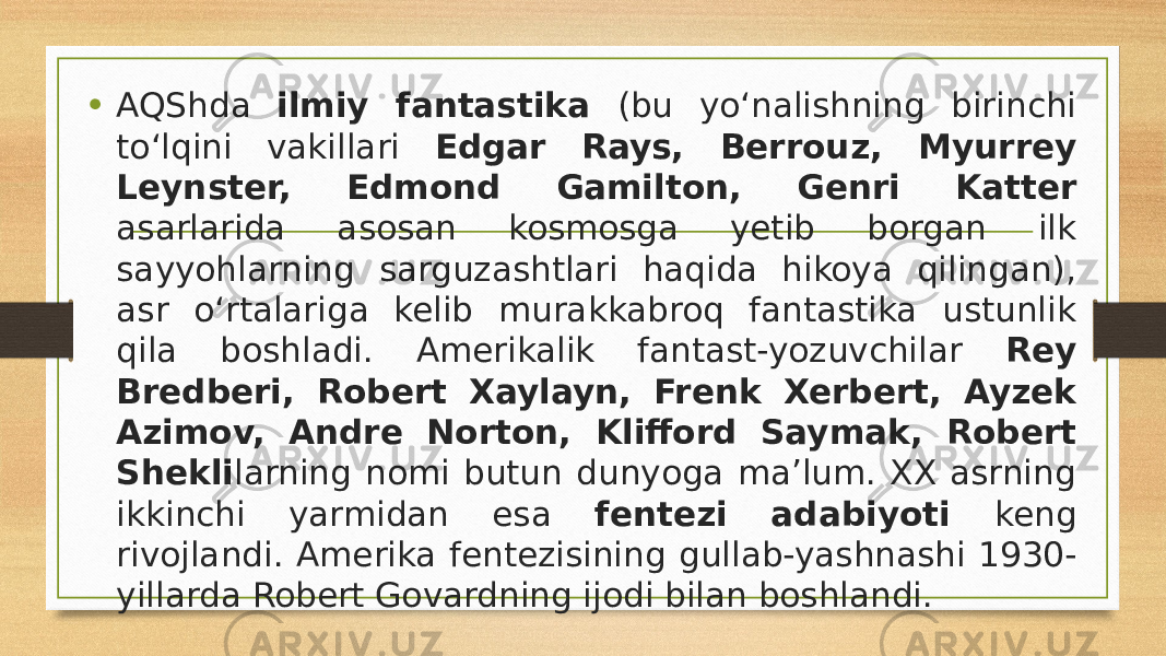 • AQShda ilmiy fantastika (bu yo‘nalishning birinchi to‘lqini vakillari Edgar Rays, Berrouz, Myurrey Leynster, Edmond Gamilton, Genri Katter asarlarida asosan kosmosga yetib borgan ilk sayyohlarning sarguzashtlari haqida hikoya qilingan), asr o‘rtalariga kelib murakkabroq fantastika ustunlik qila boshladi. Amerikalik fantast-yozuvchilar Rey Bredberi, Robert Xaylayn, Frenk Xerbert, Ayzek Azimov, Andre Norton, Klifford Saymak, Robert Shekli larning nomi butun dunyoga ma’lum. XX asrning ikkinchi yarmidan esa fentezi adabiyoti keng rivojlandi. Amerika fentezisining gullab-yashnashi 1930- yillarda Robert Govardning ijodi bilan boshlandi. 