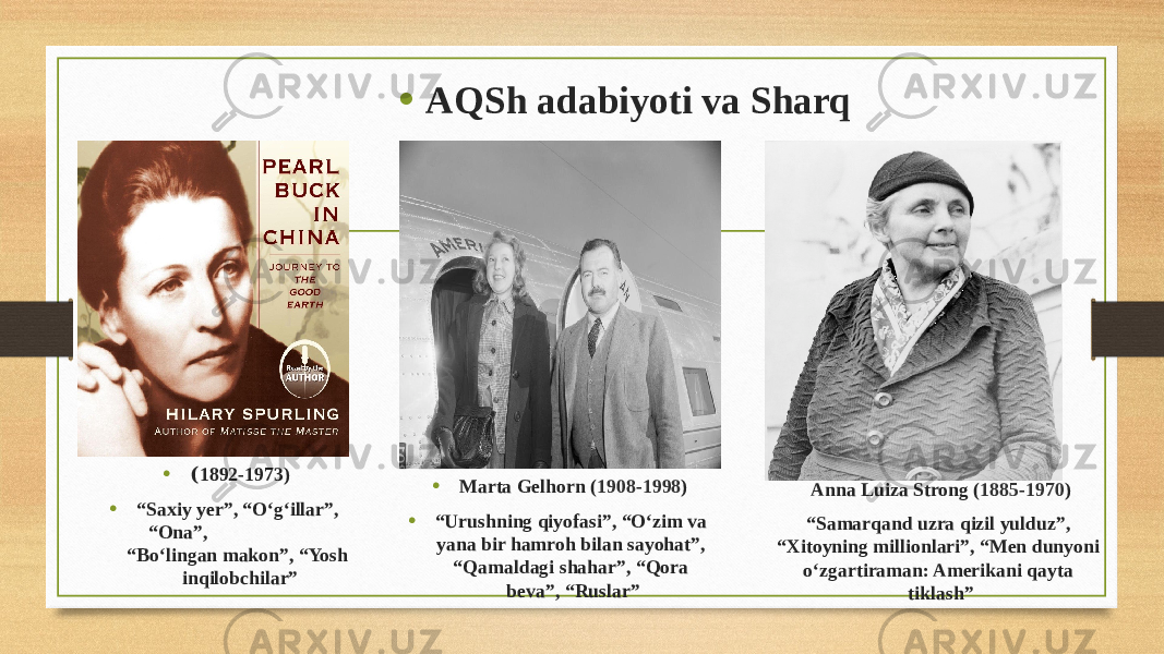 • ( 1892-1973) • “ Saxiy yer”, “O‘g‘illar”, “Ona”, “Bo‘lingan makon”, “Yosh inqilobchilar” • AQSh adabiyoti va Sharq • Marta Gelhorn ( 1908 - 1998 ) • “ Urushning qiyofasi”, “O‘zim va yana bir hamroh bilan sayohat”, “Qamaldagi shahar”, “Qora beva”, “Ruslar” Anna Luiza Strong ( 1885 - 1970 ) “ Samarqand uzra qizil yulduz”, “Xitoyning millionlari”, “Men dunyoni o‘zgartiraman: Amerikani qayta tiklash” 