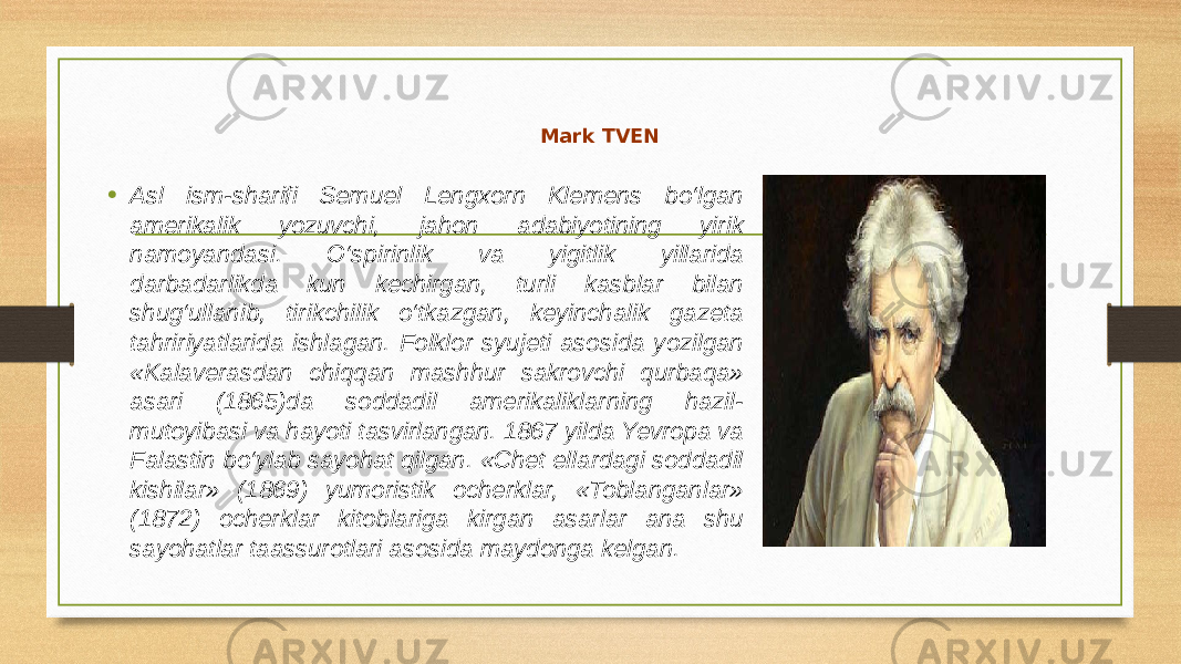 Mark TVEN • Asl ism-sharifi Semuel Lengxorn Klemens bo‘lgan amerikalik yozuvchi, jahon adabiyotining yirik namoyandasi. O‘spirinlik va yigitlik yillarida darbadarlikda kun kechirgan, turli kasblar bilan shug‘ullanib, tirikchilik o‘tkazgan, keyinchalik gazeta tahririyatlarida ishlagan. Folklor syujeti asosida yozilgan «Kalaverasdan chiqqan mashhur sakrovchi qurbaqa» asari (1865)da soddadil amerikaliklarning hazil- mutoyibasi va hayoti tasvirlangan. 1867 yilda Yevropa va Falastin bo‘ylab sayohat qilgan. «Chet ellardagi soddadil kishilar» (1869) yumoristik ocherklar, «Toblanganlar» (1872) ocherklar kitoblariga kirgan asarlar ana shu sayohatlar taassurotlari asosida maydonga kelgan. 
