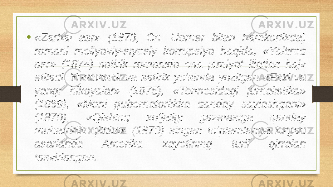 • «Zarhal asr» (1873, Ch. Uorner bilan hamkorlikda) romani moliyaviy-siyosiy korrupsiya haqida, «Yaltiroq asr» (1874) satirik romanida esa jamiyat illatlari hajv etiladi. Yumoristik va satirik yo‘sinda yozilgan «Eski va yangi hikoyalar» (1875), «Tennesidagi jurnalistika» (1869), «Meni gubernatorlikka qanday saylashgani» (1870), «Qishloq xo‘jaligi gazetasiga qanday muharrirlik qildim» (1870) singari to‘plamlariga kirgan asarlarida Amerika xayotining turli qirralari tasvirlangan. 
