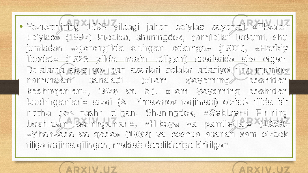 • Yozuvchining 1895 yildagi jahon bo‘ylab sayohati «Ekvator bo‘ylab» (1897) kitobida, shuningdek, pamfletlar turkumi, shu jumladan «Qorong‘ida o‘tirgan odamga» (1901), «Harbiy ibodat» (1923 yilda nashr etilgan) asarlarida aks etgan. Bolalarga atab yozilgan asarlari bolalar adabiyotining mumtoz namunalari sanaladi («Tom Soyerning boshidan kechirganlari», 1876 va b.). «Tom Soyerning boshidan kechirganlari» asari (A. Pirnazarov tarjimasi) o‘zbek tilida bir necha bor nashr etilgan. Shuningdek, «Geklberri Finning boshidan kechirganlari», «Hikoya va pamfletlar» (1959), «Shahzoda va gado» (1962) va boshqa asarlari xam o‘zbek tiliga tarjima qilingan, maktab darsliklariga kiritilgan. 