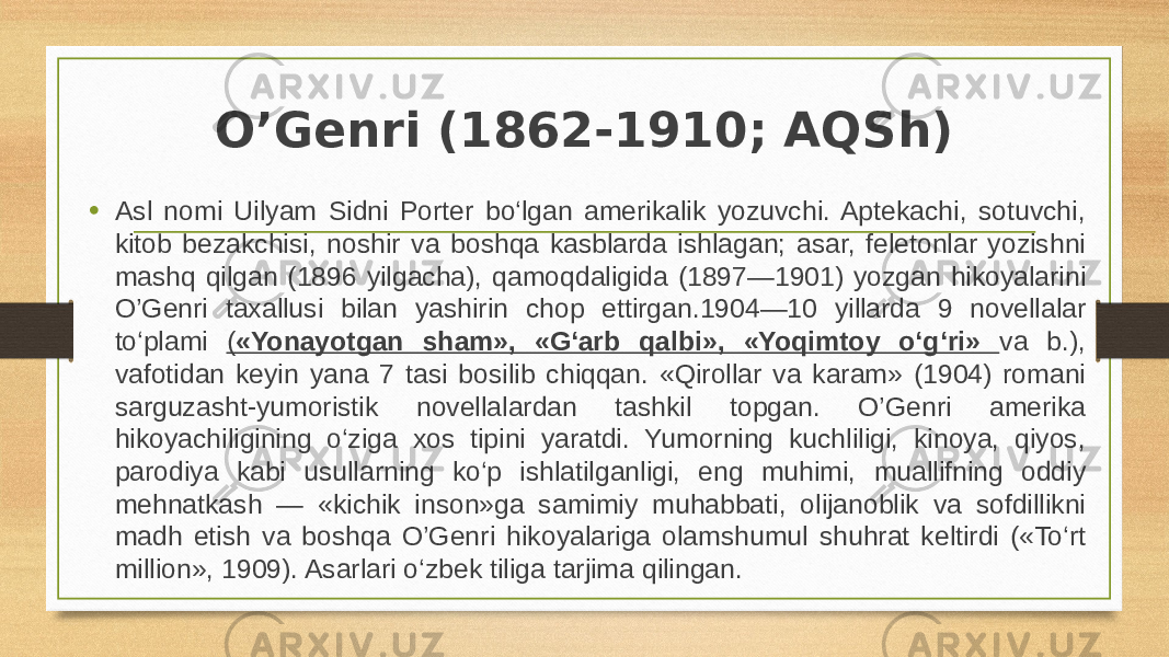 O’Genri (1862-1910; AQSh) • Asl nomi Uilyam Sidni Porter bo‘lgan amerikalik yozuvchi. Aptekachi, sotuvchi, kitob bezakchisi, noshir va boshqa kasblarda ishlagan; asar, feletonlar yozishni mashq qilgan (1896 yilgacha), qamoqdaligida (1897—1901) yozgan hikoyalarini O’Genri taxallusi bilan yashirin chop ettirgan.1904—10 yillarda 9 novellalar to‘plami ( «Yonayotgan sham», «G‘arb qalbi», «Yoqimtoy o‘g‘ri» va b.), vafotidan keyin yana 7 tasi bosilib chiqqan. «Qirollar va karam» (1904) romani sarguzasht-yumoristik novellalardan tashkil topgan. O’Genri amerika hikoyachiligining o‘ziga xos tipini yaratdi. Yumorning kuchliligi, kinoya, qiyos, parodiya kabi usullarning ko‘p ishlatilganligi, eng muhimi, muallifning oddiy mehnatkash — «kichik inson»ga samimiy muhabbati, olijanoblik va sofdillikni madh etish va boshqa O’Genri hikoyalariga olamshumul shuhrat keltirdi («To‘rt million», 1909). Asarlari o‘zbek tiliga tarjima qilingan. 