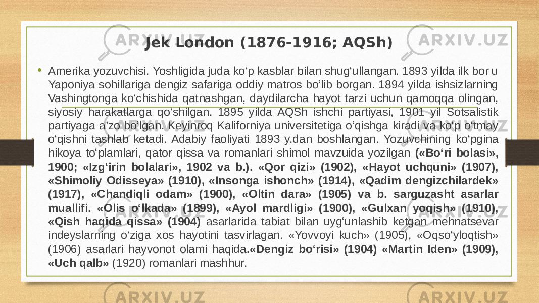 Jek London (1876-1916; AQSh) • Amerika yozuvchisi. Yoshligida juda ko‘p kasblar bilan shug‘ullangan. 1893 yilda ilk bor u Yaponiya sohillariga dengiz safariga oddiy matros bo‘lib borgan. 1894 yilda ishsizlarning Vashingtonga ko‘chishida qatnashgan, daydilarcha hayot tarzi uchun qamoqqa olingan, siyosiy harakatlarga qo‘shilgan. 1895 yilda AQSh ishchi partiyasi, 1901 yil Sotsalistik partiyaga a’zo bo‘lgan. Keyinroq Kaliforniya universitetiga o‘qishga kiradi va ko‘p o‘tmay o‘qishni tashlab ketadi. Adabiy faoliyati 1893 y.dan boshlangan. Yozuvchining ko‘pgina hikoya to‘plamlari, qator qissa va romanlari shimol mavzuida yozilgan («Bo‘ri bolasi», 1900; «Izg‘irin bolalari», 1902 va b.). «Qor qizi» (1902), «Hayot uchquni» (1907), «Shimoliy Odisseya» (1910), «Insonga ishonch» (1914), «Qadim dengizchilardek» (1917), «Chandiqli odam» (1900), «Oltin dara» (1905) va b. sarguzasht asarlar muallifi. «Olis o‘lkada» (1899), «Ayol mardligi» (1900), «Gulxan yoqish» (1910), «Qish haqida qissa» (1904) asarlarida tabiat bilan uyg‘unlashib ketgan mehnatsevar indeyslarning o‘ziga xos hayotini tasvirlagan. «Yovvoyi kuch» (1905), «Oqso‘yloqtish» (1906) asarlari hayvonot olami haqida .«Dengiz bo‘risi» (1904) «Martin Iden» (1909), «Uch qalb» (1920) romanlari mashhur.  