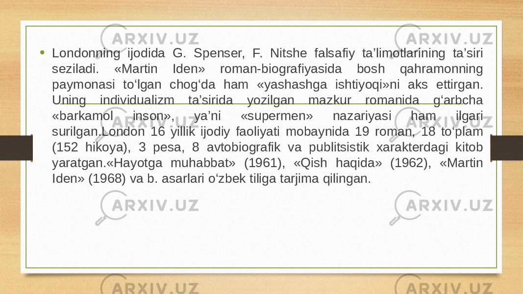 • Londonning ijodida G. Spenser, F. Nitshe falsafiy ta’limotlarining ta’siri seziladi. «Martin Iden» roman-biografiyasida bosh qahramonning paymonasi to‘lgan chog‘da ham «yashashga ishtiyoqi»ni aks ettirgan. Uning individualizm ta’sirida yozilgan mazkur romanida g‘arbcha «barkamol inson», ya’ni «supermen» nazariyasi ham ilgari surilgan.London 16 yillik ijodiy faoliyati mobaynida 19 roman, 18 to‘plam (152 hikoya), 3 pesa, 8 avtobiografik va publitsistik xarakterdagi kitob yaratgan.«Hayotga muhabbat» (1961), «Qish haqida» (1962), «Martin Iden» (1968) va b. asarlari o‘zbek tiliga tarjima qilingan. 