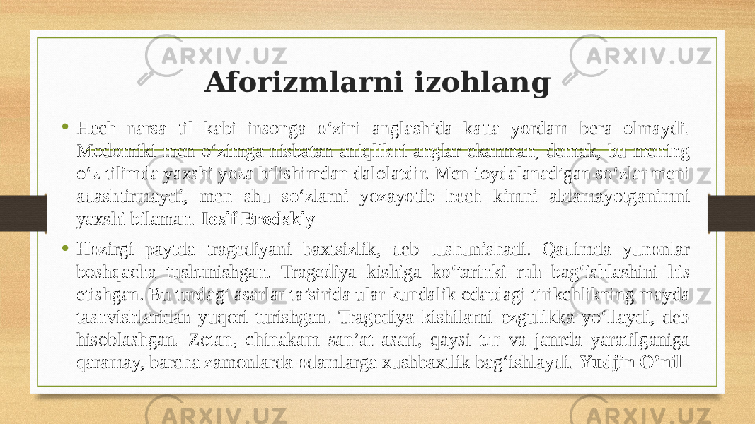 Aforizmlarni izohlang • Hech narsa til kabi insonga o‘zini anglashida katta yordam bera olmaydi. Modomiki men o‘zimga nisbatan aniqlikni anglar ekanman, demak, bu mening o‘z tilimda yaxshi yoza bilishimdan dalolatdir. Men foydalanadigan so‘zlar meni adashtirmaydi, men shu so‘zlarni yozayotib hech kimni aldamayotganimni yaxshi bilaman. Iosif Brodskiy • Hozirgi paytda tragediyani baxtsizlik, deb tushunishadi. Qadimda yunonlar boshqacha tushunishgan. Tragediya kishiga ko‘tarinki ruh bag‘ishlashini his etishgan. Bu turdagi asarlar ta’sirida ular kundalik odatdagi tirikchlikning mayda tashvishlaridan yuqori turishgan. Tragediya kishilarni ezgulikka yo‘llaydi, deb hisoblashgan. Zotan, chinakam san’at asari, qaysi tur va janrda yaratilganiga qaramay, barcha zamonlarda odamlarga xushbaxtlik bag‘ishlaydi. Yudjin O’nil 