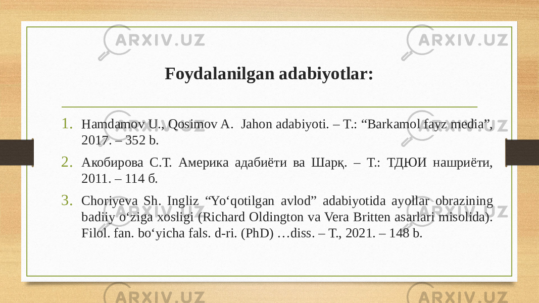 Foydalanilgan adabiyotlar: 1. Hamdamov U., Qosimov A. Jahon adabiyoti. – T.: “Barkamol fayz media”, 2017. – 352 b. 2. Акобирова С.Т. Америка адабиёти ва Шарқ. – T.: ТДЮИ нашриёти, 2011. – 114 б. 3. Choriyeva Sh. Ingliz “Yo‘qotilgan avlod” adabiyotida ayollar obrazining badiiy o‘ziga xosligi (Richard Oldington va Vera Britten asarlari misolida). Filol. fan. bo‘yicha fals. d-ri. (PhD) …diss. – Т., 2021. – 148 b. 
