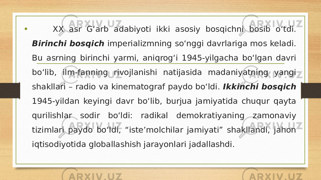 • XX asr G‘arb adabiyoti ikki asosiy bosqichni bosib o‘tdi. Birinchi bosqich imperializmning so‘nggi davrlariga mos keladi. Bu asrning birinchi yarmi, aniqrog‘i 1945-yilgacha bo‘lgan davri bo‘lib, ilm-fanning rivojlanishi natijasida madaniyatning yangi shakllari – radio va kinematograf paydo bo‘ldi. Ikkinchi bosqich 1945-yildan keyingi davr bo‘lib, burjua jamiyatida chuqur qayta qurilishlar sodir bo‘ldi: radikal demokratiyaning zamonaviy tizimlari paydo bo‘ldi, “iste’molchilar jamiyati” shakllandi, jahon iqtisodiyotida globallashish jarayonlari jadallashdi. 