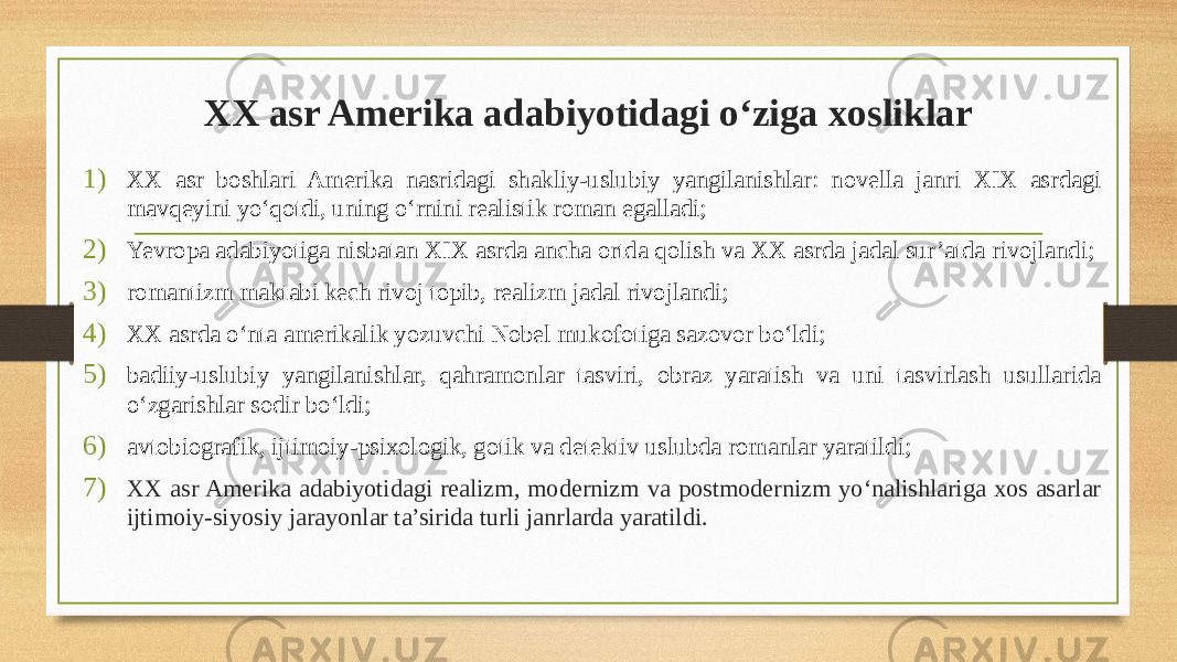 XX asr Amerika adabiyotidagi o‘ziga xosliklar 1) XX asr boshlari Amerika nasridagi shakliy-uslubiy yangilanishlar: novella janri XIX asrdagi mavqeyini yo‘qotdi, uning o‘rnini realistik roman egalladi; 2) Yevropa adabiyotiga nisbatan XIX asrda ancha ortda qolish va XX asrda jadal sur’atda rivojlandi; 3) romantizm maktabi kech rivoj topib, realizm jadal rivojlandi; 4) XX asrda o‘nta amerikalik yozuvchi Nobel mukofotiga sazovor bo‘ldi; 5) badiiy-uslubiy yangilanishlar, qahramonlar tasviri, obraz yaratish va uni tasvirlash usullarida o‘zgarishlar sodir bo‘ldi; 6) avtobiografik, ijtimoiy-psixologik, gotik va detektiv uslubda romanlar yaratildi; 7) XX asr Amerika adabiyotidagi realizm, modernizm va postmodernizm yo‘nalishlariga xos asarlar ijtimoiy-siyosiy jarayonlar ta’sirida turli janrlarda yaratildi. 