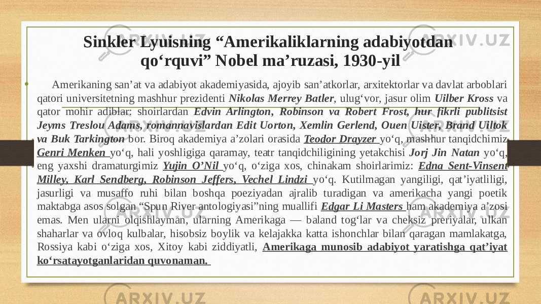 Sinkler Lyuisning “Amerikaliklarning adabiyotdan qo‘rquvi” Nobel ma’ruzasi, 1930-yil • Amerikaning san’at va adabiyot akademiyasida, ajoyib san’atkorlar, arxitektorlar va davlat arboblari qatori universitetning mashhur prezidenti Nikolas Merrey Batler , ulug‘vor, jasur olim Uilber Kross va qator mohir adiblar: shoirlardan Edvin Arlington, Robinson va Robert Frost, hur fikrli publitsist Jeyms Treslou Adams, romannavislardan Edit Uorton, Xemlin Gerlend, Ouen Uister, Brand Uiltok va Buk Tarkington bor. Biroq akademiya a’zolari orasida Teodor Drayzer yo‘q, mashhur tanqidchimiz Genri Menken yo‘q, hali yoshligiga qaramay, teatr tanqidchiligining yetakchisi Jorj Jin Natan yo‘q, eng yaxshi dramaturgimiz Yujin O’Nil yo‘q, o‘ziga xos, chinakam shoirlarimiz: Edna Sent-Vinsent Milley, Karl Sendberg, Robinson Jeffers, Vechel Lindzi yo‘q. Kutilmagan yangiligi, qat’iyatliligi, jasurligi va musaffo ruhi bilan boshqa poeziyadan ajralib turadigan va amerikacha yangi poetik maktabga asos solgan “Spun River antologiyasi”ning muallifi Edgar Li Masters ham akademiya a’zosi emas. Men ularni olqishlayman, ularning Amerikaga — baland tog‘lar va cheksiz preriyalar, ulkan shaharlar va ovloq kulbalar, hisobsiz boylik va kelajakka katta ishonchlar bilan qaragan mamlakatga, Rossiya kabi o‘ziga xos, Xitoy kabi ziddiyatli, Amerikaga munosib adabiyot yaratishga qat’iyat ko‘rsatayotganlaridan quvonaman. 