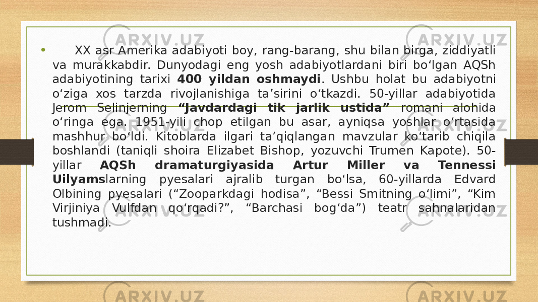 • XX asr Amerika adabiyoti boy, rang-barang, shu bilan birga, ziddiyatli va murakkabdir. Dunyodagi eng yosh adabiyotlardani biri bo‘lgan AQSh adabiyotining tarixi 400 yildan oshmaydi . Ushbu holat bu adabiyotni o‘ziga xos tarzda rivojlanishiga ta’sirini o‘tkazdi. 50-yillar adabiyotida Jerom Selinjerning “Javdardagi tik jarlik ustida” romani alohida o‘ringa ega. 1951-yili chop etilgan bu asar, ayniqsa yoshlar o‘rtasida mashhur bo‘ldi. Kitoblarda ilgari ta’qiqlangan mavzular ko‘tarib chiqila boshlandi (taniqli shoira Elizabet Bishop, yozuvchi Trumen Kapote). 50- yillar AQSh dramaturgiyasida Artur Miller va Tennessi Uilyams larning pyesalari ajralib turgan bo‘lsa, 60-yillarda Edvard Olbining pyesalari (“Zooparkdagi hodisa”, “Bessi Smitning o‘limi”, “Kim Virjiniya Vulfdan qo‘rqadi?”, “Barchasi bog‘da”) teatr sahnalaridan tushmadi. 