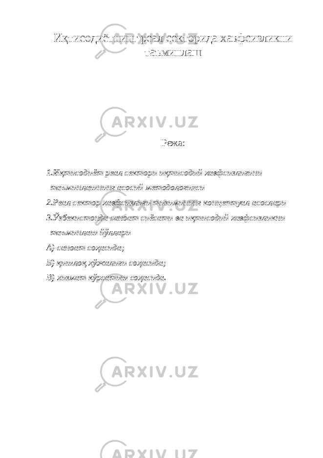 Иқтисодиётнинг реал секторида хавфсизликни таъминлаш Режа : 1.И қ тисодиёт реал се к тори иқ т исодий хавфсизл и гини т а ъминлаш н инг а с осий мет о дологияс и 2.Ре а л сектор хавфсиз л иги тизи м ининг к о нцептуал асослар и 3.Ўз б екистон д а саноат сиёсати в а иқтисо д ий хавф с изликни т аъминла ш йўллар и А) с а ноат соҳ а сида; Б) қишлоқ хў ж алиги со ҳ асида; В) х и змат кўр с атиш со ҳ асида. 